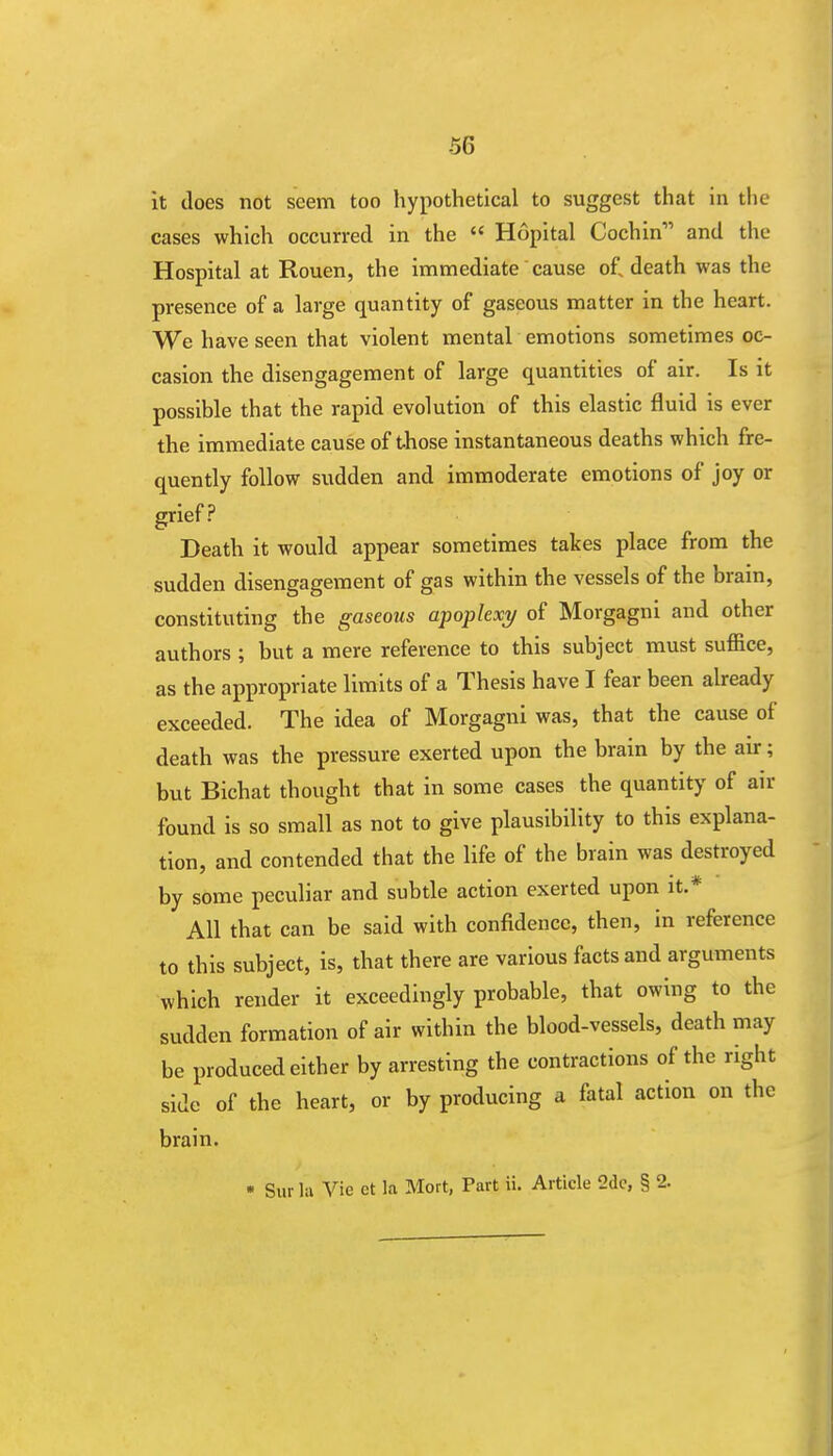 -56 it does not seem too hypothetical to suggest that in the cases which occurred in the  Hopital Cochin and the Hospital at Rouen, the immediate cause of. death was the presence of a large quantity of gaseous matter in the heart. We have seen that violent mental emotions sometimes oc- casion the disengagement of large quantities of air. Is it possible that the rapid evolution of this elastic fluid is ever the immediate cause of those instantaneous deaths which fre- quently follow sudden and immoderate emotions of joy or grief? Death it would appear sometimes takes place from the sudden disengagement of gas within the vessels of the brain, constituting the gaseous apoplexy of Morgagni and other authors ; but a mere reference to this subject must suffice, as the appropriate limits of a Thesis have I fear been already exceeded. The idea of Morgagni was, that the cause of death was the pressure exerted upon the brain by the air; but Bichat thought that in some cases the quantity of air found is so small as not to give plausibility to this explana- tion, and contended that the life of the brain was destroyed by some peculiar and subtle action exerted upon it.* All that can be said with confidence, then, in reference to this subject, is, that there are various facts and arguments which render it exceedingly probable, that owing to the sudden formation of air within the blood-vessels, death may be produced either by arresting the contractions of the right side of the heart, or by producing a fatal action on the brain. * Sur la Vie et la Mort, Part ii. Article 2dc, § 2.