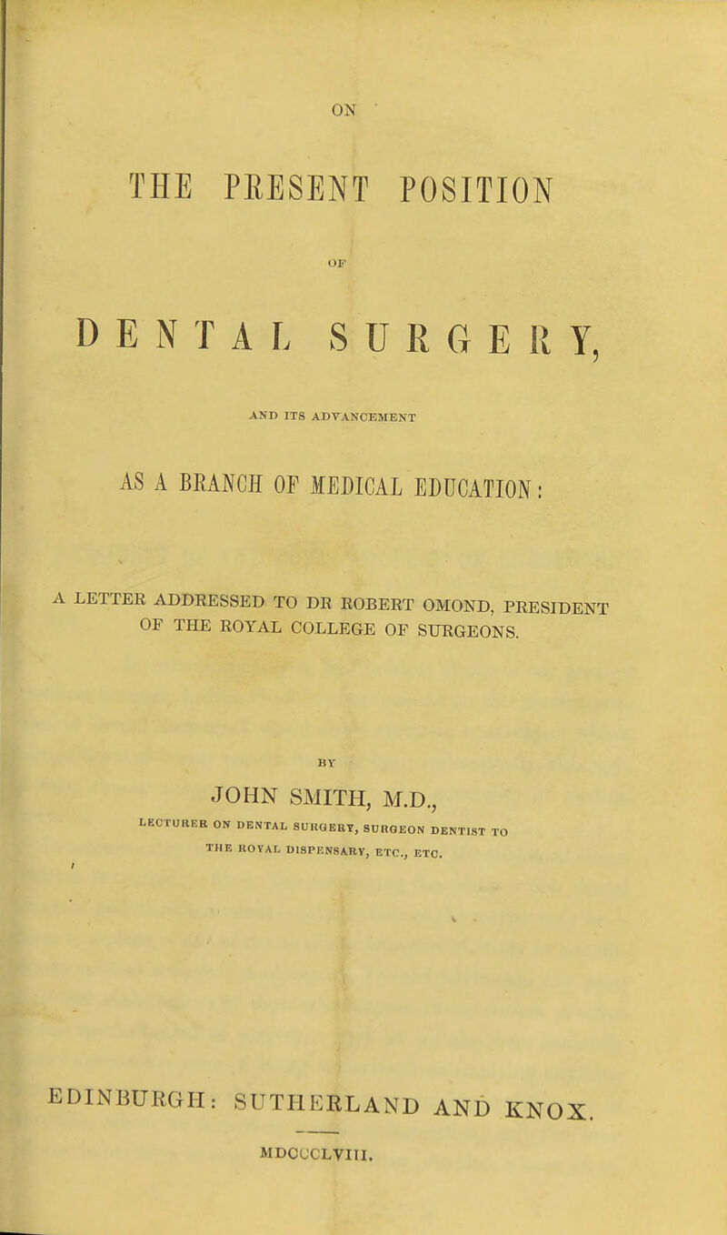 ON THE PRESENT POSITION OF DENTAL SURGE R Y, AND ITS ADVANCEMENT AS A BRANCH OF MEDICAL EDUCATION: A LETTER ADDRESSED TO DR ROBERT OMOND, PRESIDENT OE THE ROYAL COLLEGE OF SURGEONS. BY JOHN SMITH, M.D., LECTURER ON DENTAL SUKQEEY, SUnOEON DENTIST TO THE KOYAL DISPENSARY, ETC., ETC. EDINBURGH: SUTHERLAND AND KNOX. MDCUCLVIII.