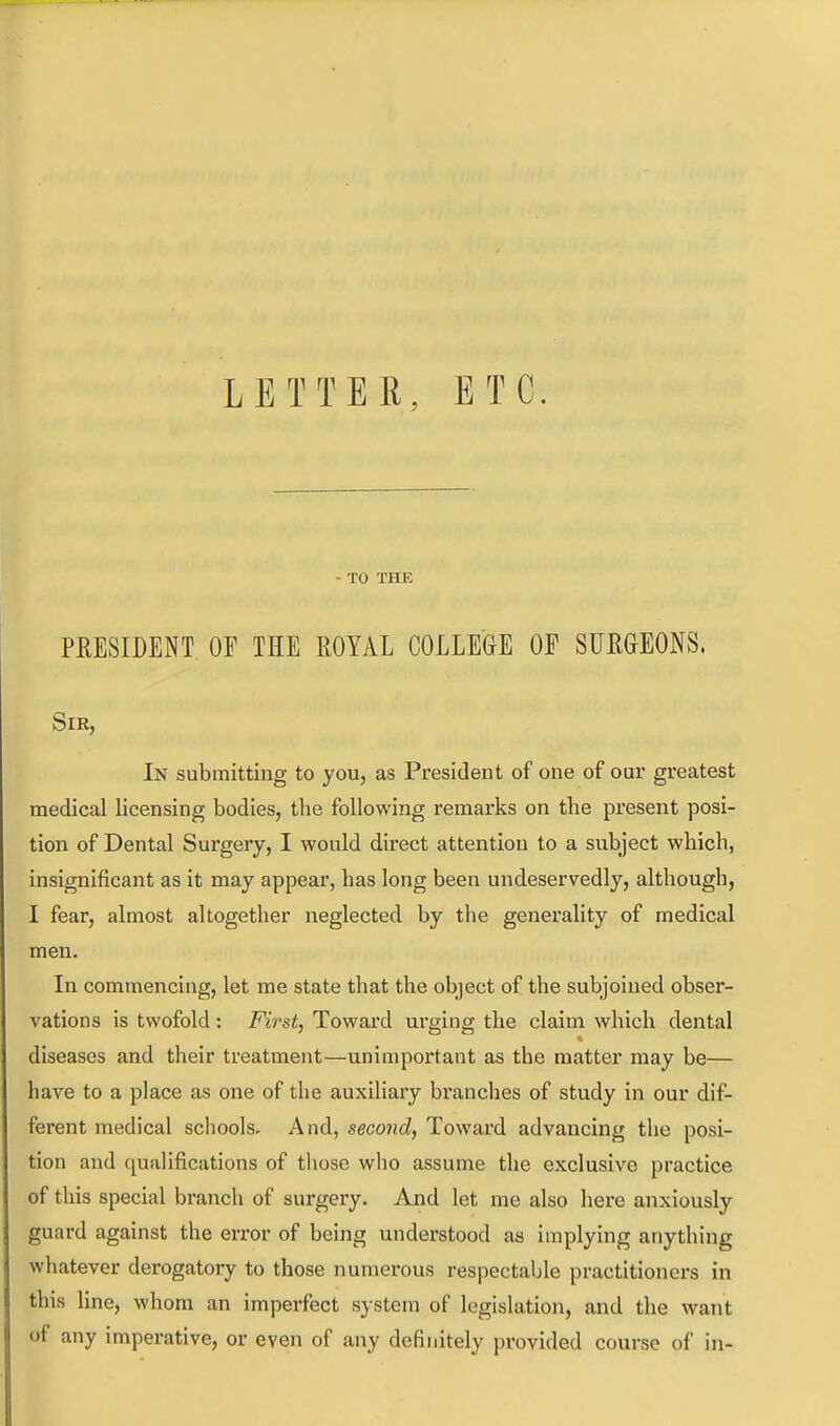 LETTER, ETC. - TO THK PRESIDENT. OF THE ROYAL COLLEGE OF SURGEONS. Sir, In submitting to you, as President of one of our greatest medical licensing bodies, the following remarks on the present posi- tion of Dental Surgery, I would direct attention to a subject which, insignificant as it may appear, has long been undeservedly, although, I fear, almost altogether neglected by the generality of medical men. In commencing, let me state that the object of the subjoined obser- vations is twofold: First, Toward urging the claim which dental diseases and their treatment—unimportant as the matter may be— have to a place as one of the auxiliary branches of study in our dif- ferent medical schools. And, second, Toward advancing the posi- tion and qualifications of those who assume the exclusive practice of this special branch of surgery. And let me also here anxiously guard against the error of being understood as implying anything whatever derogatory to those numerous respectable practitioners in this line, whom an imperfect system of legislation, and the want of any imperative, or even of any definitely provided course of in-