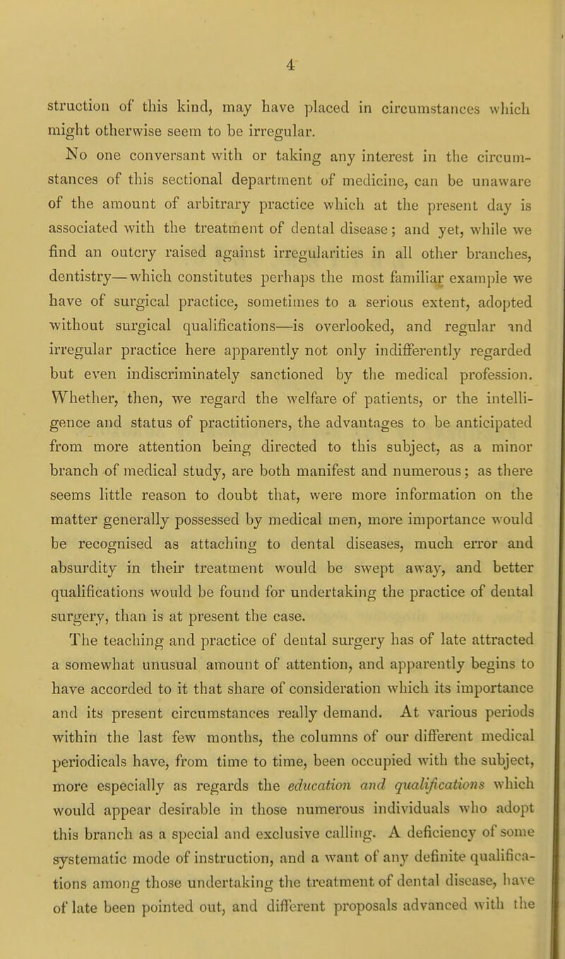 struction of this kind, may have placed in circumstances wliich might otherwise seem to be irregular. No one conversant with or taking any interest in the circum- stances of this sectional department of medicine, can be unaware of the amount of arbitrary practice which at the present day is associated with the treatment of dental disease; and yet, while we find an outcry raised against irregularities in all other branches, dentistry—which constitutes perhaps the most familiar example we have of surgical practice, sometimes to a serious extent, adopted without surgical qualifications—is overlooked, and regular ^nd irregular practice here apparently not only indifferently regarded but even indiscriminately sanctioned by the medical profession. Whether, then, we regard the welfare of patients, or the intelli- gence and status of practitioners, the advantages to be anticipated from more attention being directed to this subject, as a minor branch of medical study, are both manifest and numerous; as there seems little reason to doubt that, were more information on the matter generally possessed by medical men, more importance would be recognised as attaching to dental diseases, much error and absurdity in their treatment would be swept away, and better qualifications would be found for undertaking the practice of dental surgery, than is at present the case. The teaching and practice of dental surgery has of late attracted a somewhat unusual amount of attention, and apparently begins to have accorded to it that share of consideration which its importance and its present circumstances reuUy demand. At various periods within the last few months, the columns of our different medical periodicals have, from time to time, been occupied with the subject, more especially as regards the education aiid qimli/ications which would appear desirable in those numerous individuals who adopt this bi'anch as a special and exclusive calling. A deficiency of some systematic mode of instruction, and a want of any definite qualifica- tions among those undertaking the treatment of dental disease, have of late been pointed out, and different proposals advanced with the