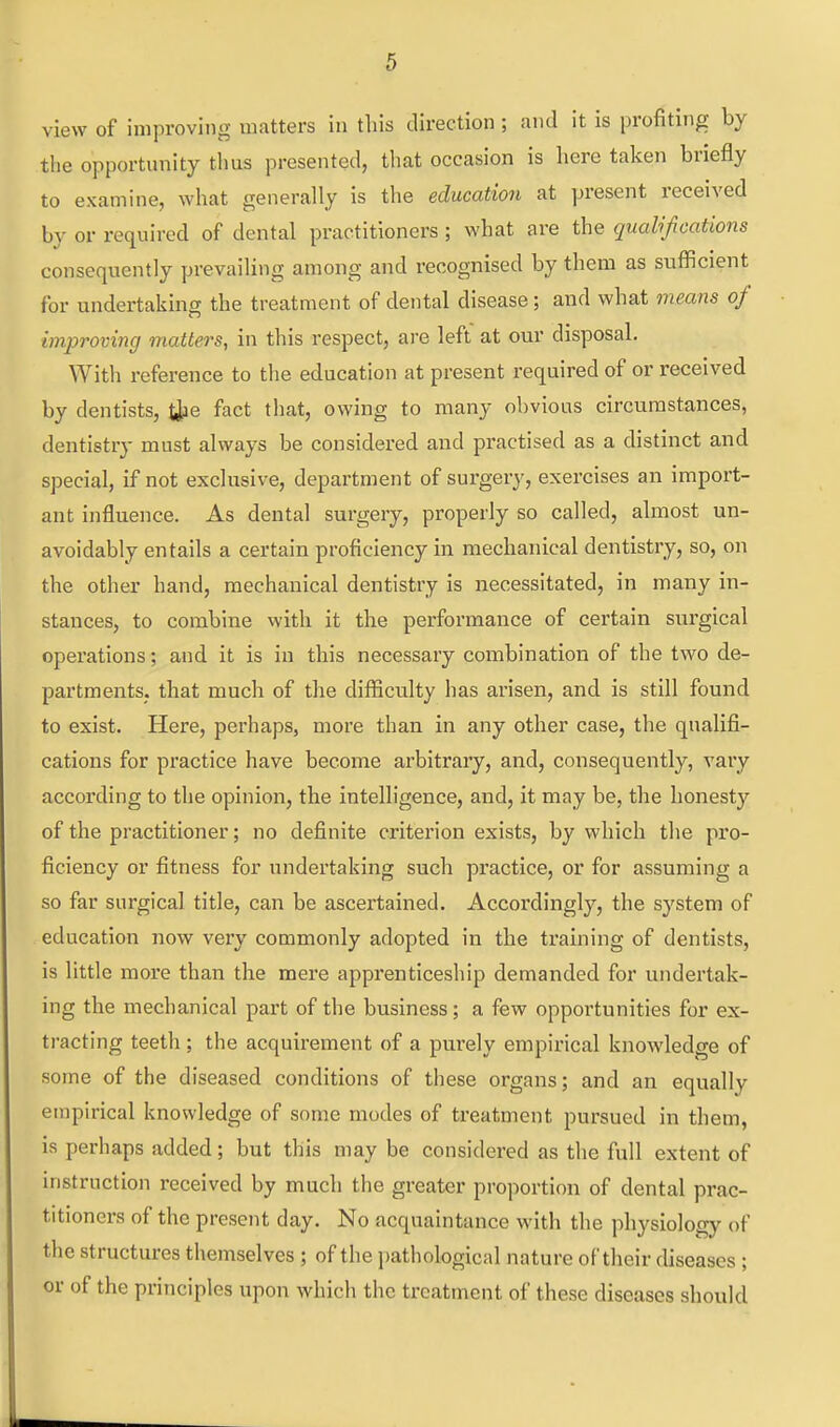 view of improving matters in this direction; and it is profiting by the opportunity tlms presented, that occasion is here taken briefly to examine, what generally is tlie education at present received by or required of dental practitioners; what are the qualifications consequently prevailing among and recognised by them as sufficient for undertaking the treatment of dental disease ; and what means of improving matters, in this respect, are left at our disposal. With reference to the education at present required of or received by dentists, t^ie fact that, owing to many obvious circumstances, dentistry must always be considered and practised as a distinct and special, if not exclusive, department of surgery, exercises an import- ant influence. As dental surgery, properly so called, almost un- avoidably entails a certain proficiency in mechanical dentistry, so, on the other hand, mechanical dentistry is necessitated, in many in- stances, to combine with it the performance of certain surgical operations; and it is in this necessary combination of the two de- partments, that much of the difficulty has arisen, and is still found to exist. Here, perhaps, more than in any other case, the qualifi- cations for practice have become arbitrary, and, consequently, vary according to the opinion, the intelligence, and, it may be, the honesty of the practitioner; no definite criterion exists, by which the pro- ficiency or fitness for undertaking such practice, or for assuming a so far surgical title, can be ascertained. Accordingly, the system of education now very commonly adopted in the training of dentists, is little more than the mere apprenticeship demanded for undertak- ing the mechanical part of the business; a few opportunities for ex- tracting teeth; the acquirement of a purely empirical knowledge of some of the diseased conditions of these organs; and an equally empirical knowledge of some modes of treatment pursued in them, is perhaps added; but this may be considered as the full extent of instruction received by much the greater proportion of dental prac- titioners of the present day. No acquaintance with the physiology of the structures themselves ; of the jjathological nature of their diseases ; or of the principles upon which the treatment of these diseases should