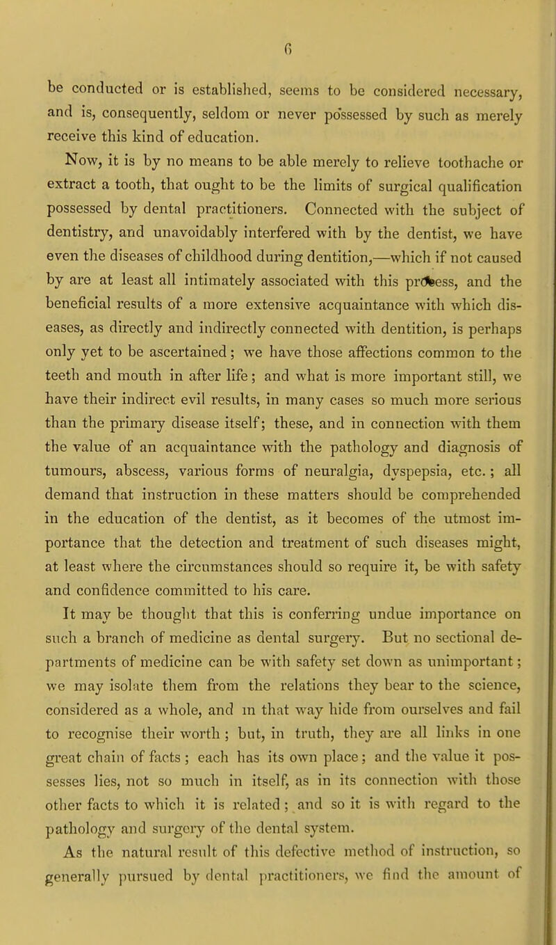 G be conducted or is established, seems to be considered necessary, and is, consequently, seldom or never possessed by such as merely receive this kind of education. Now, it is by no means to be able merely to relieve toothache or extract a tooth, that ought to be the limits of surgical qualification possessed by dental practitioners. Connected with the subject of dentistry, and unavoidably interfered with by the dentist, we have even the diseases of childhood during dentition,—which if not caused by are at least all intimately associated with this prdbess, and the beneficial results of a more extensive acquaintance with which dis- eases, as directly and indirectly connected with dentition, is perhaps only yet to be ascertained; we have those affections common to the teeth and mouth in after life; and what is more important still, we have their indirect evil results, in many cases so much more serious than the primary disease itself; these, and in connection with them the value of an acquaintance with the pathology and diagnosis of tumours, abscess, various forms of neuralgia, dyspepsia, etc.; all demand that instruction in these matters should be comprehended in the education of the dentist, as it becomes of the utmost im- portance that the detection and treatment of such diseases might, at least where the circumstances should so require it, be with safety and confidence committed to his care. It may be thouglit that this is confemng undue importance on such a branch of medicine as dental surgery. But no sectional de- partments of medicine can be with safety set down as unimportant; we may isolate them from the relations they bear to the science, considered as a whole, and m that way hide from ourselves and fail to recognise their worth ; but, in truth, they are all links in one great chain of facts ; each has its own place; and the value it pos- sesses lies, not so much in itself, as in its connection with those otlier facts to which it is related; and so it is with regard to the pathology and surgeiy of the dental system. As the natural result of this defective method of instruction, so generally pursued by dental practitioners, we find the amount of