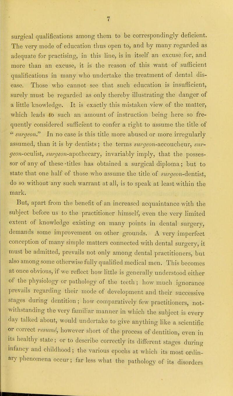 surgical qualifications among them to be correspondingly deficient. The very mode of education thus open to, and by many regarded as adequate for practising, in this line, is in itself an excuse for, and more than an excuse, it is the reason of this want of sufficient qualifications in many who undertake the treatment of dental dis- ease. Those who cannot see that such education is insufficient, surely must be regarded as only thereby illustrating the danger of a little knowledge. It is exactly this mistaken view of the matter, which leads to such an amount of instruction being here so fre- quently considered sufficient to confer a right to assume the title of  surgeon. In no case is this title more abused or more irregularly assumed, than it is by dentists; the terms swf/eon-accoucheui', sur- ^eo?i-oculist, sM^'^eojz-apothecary, invariably imply, that the posses- sor of any of these -titles has obtained a surgical diploma; but to state that one half of those who assume the title of surgeon-dientiBt, do so without any such warrant at all, is to speak at least within the mark. But, apart from the benefit of an increased acquaintance with the subject before us to the practitioner himself, even the very limited extent of knowledge existing on many points in dental surgery, demands some improvement on other grounds. A very imperfect conception of many simple matters connected with dental surgery, it must be admitted, prevails not only among dental practitioners, but also among some otherwise fully qualified medical men. This becomes at once obvious, if we reflect how little is generally understood either of the physiology or pathology of the teeth ; how much ignorance prevails regarding their mode of development and their successive stages during dentition; how comparatively few practitioners, not- withstanding the very familiar manner in which the subject is every day talked about, would undertake to give anything like a scientific or correct resumS, however short of the process of dentition, even in its healthy state; or to describe correctly its diflPerent stages during infancy and childhood; the various epochs at which its most ordin- ary phenomena occur; far less what the pathology of its disorders