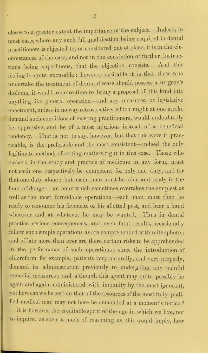closes to a greater extent the importance of the subject. Indeed, in most cases where any such full quahHcation being required in dental practitioners is objected to, or considered out of place, it is in the cir- cumstances of the case, and not in the conviction of further instruc- tions being superfluous, that the objection consists. And this feeling is quite excusable : however desirable it is that those who undertake the treatment of dental disease should possess a surgeon's diploma, it would require time to bring a proposal of this kind into anything like general operation—and any measures, or legislative enactment, unless in no way retrospective, which might at one stroke demand such conditions of existing practitioners, would undoubtedly be oppressive, and be of a most injurious instead of a beneficial tendency. That is not to say, however, but that this were it prac- ticable, is the preferable and the most consistent—indeed the only legitimate method, of setting matters right in this case. Those who embark in the study and practice of medicine in any form, must not each one respectively be competent for only one duty, and for that one duty alone ; but each man must be able and ready in the hour of danger—an hour which sometimes overtakes the simplest as well as the most formidable operations—each man must then be ready to renounce his favourite or his allotted post, and bear a hand wherever and at whatever he may be wanted. Thus in dental practice serious consequences, and even fatal results, occasionally follow such simple operations as are comprehended within its sphere ; and of late more than ever are there certain risks to be apprehended in the performance of such operations; since the introduction of chloroform for example, patients very naturally, and very properly, demand its administration previously to undergoing any painful remedial measures ; and although this agent may quite possibly be again and again administered with impunity by the most ignorant, yet how can we be certain that all the resources of the most fully quali- fied medical man may not here be demanded at a moment's notice ? It is however the creditable spirit of the age in which we live, not to mquire, as such a mode of reasoning as this would imply, how