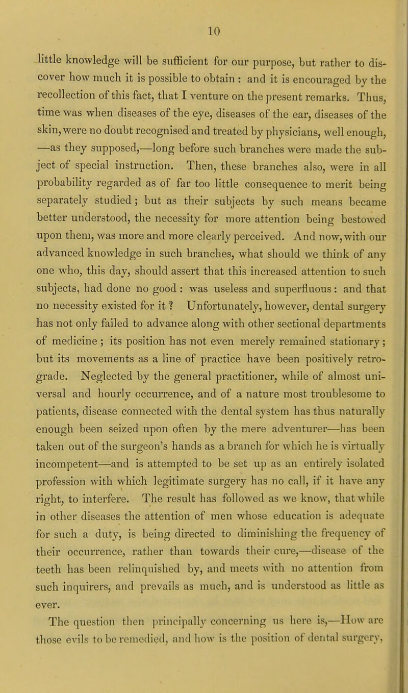 little knowledge will be sufficient for our purpose, but rather to dis- cover how much it is possible to obtain : and it is encouraged by the recollection of this fact, that I venture on the present remarks. Thus, time was when diseases of the eye, diseases of the ear, diseases of the skin, were no doubt recognised and treated by physicians, well enough, —as they supposed,—long before such branches were made the sub- ject of special instruction. Then, these branches also, were in all probability regarded as of far too little consequence to merit being separately studied; but as their subjects by such means became better understood, the necessity for more attention being bestowed upon them, was more and more clearly perceived. And now, with our advanced knowledge in such branches, what should we think of any one who, this day, should assert that this increased attention to such subjects, had done no good : was useless and superfluous : and that no necessity existed for it ? Unfortunately, however, dental surgery has not only failed to advance along with other sectional departments of medicine ; its position has not even merely remained stationary; but its movements as a line of practice have been positively retro- grade. Neglected by the general practitioner, while of almost uni- versal and hourly occurrence, and of a nature most troublesome to patients, disease connected with the dental system has thus naturally enough been seized upon often by the mere adventurer—has been taken out of the surgeon's hands as a branch for which he is virtually incompetent—and is attempted to be set up as an entirely isolated profession with which legitimate surgery has no call, if it have any right, to interfere. The result has followed as we know, that while in other diseases the attention of men whose education is adequate for such a duty, is being directed to diminishing the frequency of their occurrence, rather than towards their cure,—disease of the teeth has been relinquished by, and meets with no attention from such inquirers, and prevails as much, and is understood as little as ever. The question then principally concerning us here is,—How are those evils to be remedied, and liow is the position of dental surgery,