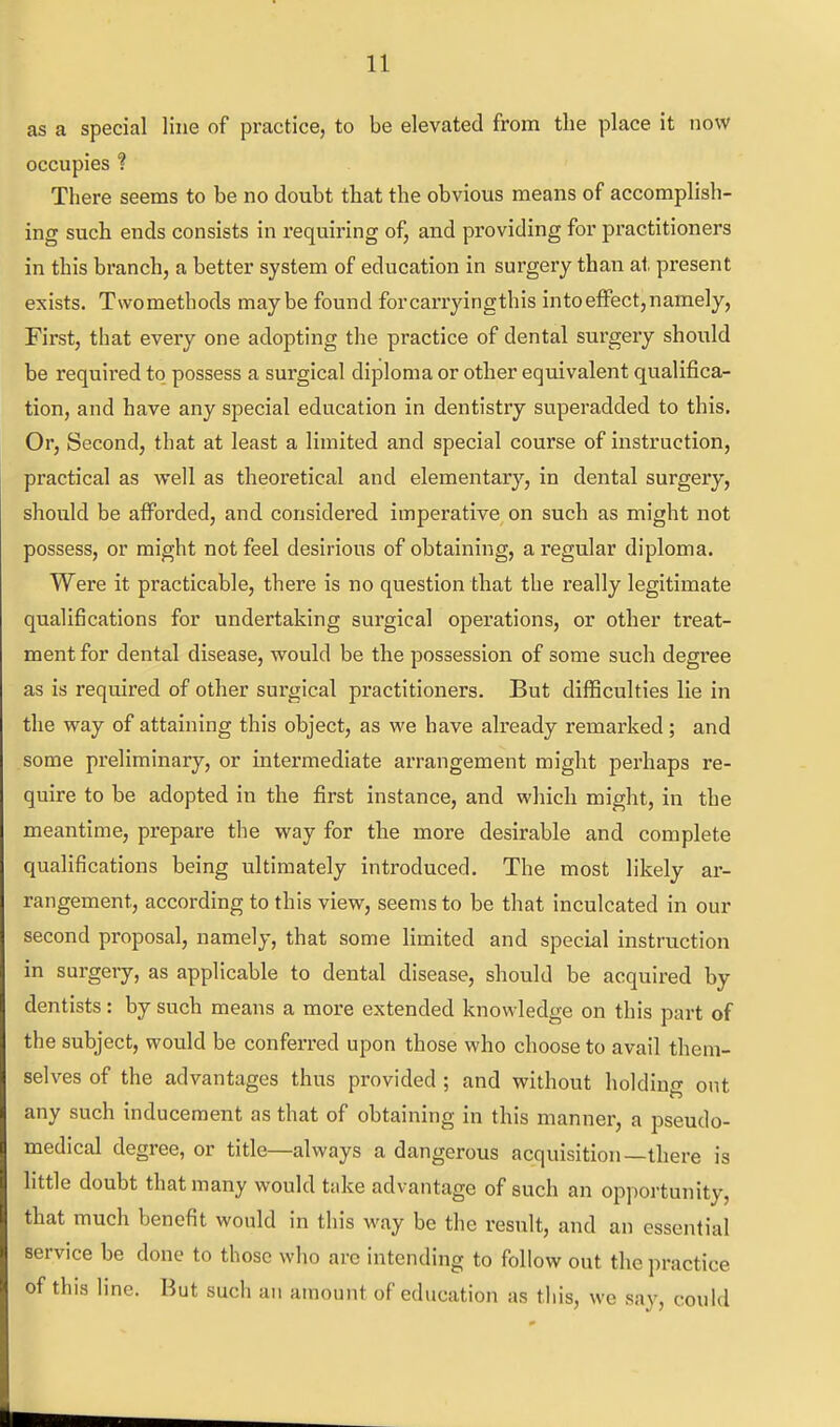 as a special line of practice, to be elevated from the place it now occupies ? There seems to be no doubt that the obvious means of accomplish- ing such ends consists in requiring of, and providing for practitioners in this branch, a better system of education in surgery than at present exists. Twomethods maybe found forcarryingthis into effect, namely, First, that every one adopting the practice of dental surgery should be required to possess a surgical diploma or other equivalent qualifica- tion, and have any special education in dentistry superadded to this. Or, Second, that at least a limited and special course of instruction, practical as well as theoretical and elementary, in dental surgery, should be afforded, and considered imperative on such as might not possess, or might not feel desirious of obtaining, a regular diploma. Were it practicable, there is no question that the really legitimate qualifications for undertaking surgical operations, or other treat- ment for dental disease, would be the possession of some such degree as is required of other surgical practitioners. But difficulties lie in the way of attaining this object, as we have already remarked ; and some preliminary, or intermediate arrangement might perhaps re- quire to be adopted in the first instance, and which might, in the meantime, prepare the way for the more desirable and complete qualifications being ultimately introduced. The most likely ar- rangement, according to this view, seems to be that inculcated in our second proposal, namely, that some limited and special instruction in surgery, as applicable to dental disease, should be acquired by dentists: by such means a more extended knowledge on this part of the subject, would be conferred upon those who choose to avail them- selves of the advantages thus provided ; and without holdiuo- out any such inducement as that of obtaining in this manner, a pseudo- medical degree, or title—always a dangerous acquisition—there is little doubt that many would take advantage of such an opportunity, that much benefit would in this way be the result, and an essential service be done to those who arc intending to follow out the practice of this line. But such an amount of education as this, we say, could