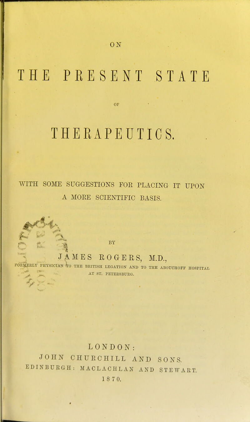 ON THE PRESENT STATE OF THERAPEUTICS. WITH SOME SUGGESTIONS EOE PLACING IT UPON A MOEE SCIENTIFIC BASIS. JAMES ROGERS, M.D., FORMERLY PHYSICIAN TO THE BRITISH LEGATION AND TO THE ABOUCHOFF HOSPITAL AT ST. PETERSBURG. Uk Mm. LONDON: JOHN CHUECHILL AND SONS. EDINBURGH: MACLACHLAN AND STEWART.