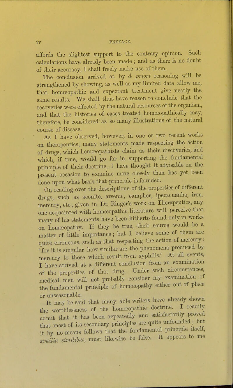 affords the slightest support to the contrary opinion. Such calculations have already been made; and as there is no doubt of their accuracy, I shall freely make use of them. The conclusion arrived at by d priori reasoning will be strengthened by showing, as well as my limited data allow me, that homoeopathic and expectant treatment give nearly the same results. We shall thus have reason to conclude that the recoveries were effected by the natural resources of the organism, and that the histories of cases treated homceopathically may, therefore, be considered' as so many illustrations of the natural course of disease. As I have observed, however, in one or two recent works on therapeutics, many statements made respecting the action of drugs, which homoeopathists claim as their discoveries, and which, if true, would go far in supporting the fundamental principle of their doctrine, I have thought it advisable on the present occasion to examine more closely than has yet been done upon what basis that principle is founded. On reading over the descriptions of the properties of different drugs, such as aconite, arsenic, camphor, ipecacuanha, iron, mercury, etc., given in Dr. Einger's work on Therapeutics, any one acquainted with homoeopathic literature will perceive that many of his statements have been hitherto found only in works on homoeopathy. If they be true, their source would be a matter of little importance; but I believe some of them are quite erroneous, such as that respecting the action of mercury: < for it is singular how similar are the phenomena produced by mercury to those which result from syphilis.' At all events, I have arrived at a different conclusion from an examination of the properties of that drug. Under such circumstances medical men will not probably consider my examination oi the fundamental principle of homoeopathy either out of place or unseasonable. It may be said that many able writers have already shown the worthlessness of the homoeopathic doctrine. I readily admit that it has been repeatedly and satisfactorily proved that most of its secondary principles are quite unfounded ; but it by no means follows that the fundamental principle itself, dmka similibus, must likewise be false. It appears to me