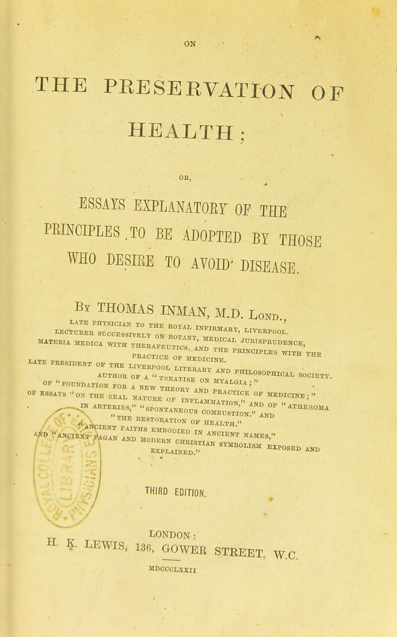 ON THE PRESEEVATlON OP HEALTH: OR, ESSAYS EXPLANATOEY OF THE PRINCIPLES.TO BE ADOPTED BY THOSE WHO DESIRE TO AVOID' DISEASE. By THOMAS INMAN, M.D. Lond 0™C.™ '^ -HX.OSOPHXC.. SOCX.XV. / .- EXPLAINEn  ^^OBBD AND EXPLAINED.' THIRD EDITION. LONDON: H. K. LEWIS, 136, GOWER STEEET, W.C. MDOOCLXXII