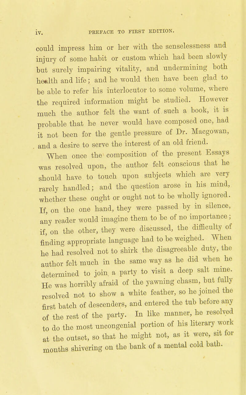 could impress liim or her with the senselessness and injury of some habit or custom which had been slowly but surely impairing vitality, and undermining both health and life; and he would then have been glad to be able to refer his interlocutor to some volume, where the required information might be studied. However much the author felt the want of such a book, it is probable that he never would have composed one, had it not been for the gentle pressure of Dr. Macgowan, . and a desire to serve the interest of an old friend. When once the composition of the present Essays was resolved upon, the author felt conscious that he should have to touch upon subjects which are very rarely handled; and the question arose in his mind, whether these ought or ought not to be wholly ignored. If, on the one hand, they were passed by in silence, any reader would imagine them to be of no importance; if, on the other, they were discussed, the difficulty of finding appropriate language had to be weighed. When he had resolved not to shirk the disagreeable duty, the author felt much in the same way as he did when he determined to join, a party to visit a deep salt mine. He was horribly afraid of the yawning chasm, but fully resolved not to show a white feather, so he joined the first batch of descenders, and entered the tub before any of the rest of the party. In like manner, he resolved to do the most uncongenial portion of his literary work at the outset, so that he might not, as it were, sit for months shivering on the bank of a mental cold bath.