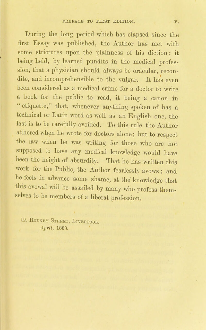 During the long period which has elapsed since the first Essay was published, the Author has met with some strictures upon the plainness of his diction; it being held, by learned pundits in the medical profes- sion, that a physician should always he oracular, recon- dite, and incomprehensible to the vulgar. It has even been considered as a medical crime for a doctor to write a book for the public to read, it being a canon in etiquette, that, whenever anything spoken of has a technical or Latin word as well as an English one, the last is to be carefully avoided. To this rule the Author adhered when he wrote for doctors alone; but to respect the law when he was writing for those who are not supposed to have any medical knowledge would have been the height of absurdity. That he has written this work for the Public, the Author fearlessly avows ; and he feels in advance some shame, at the knowledge that this avowal will be assailed by many who profess them- selves to be members of a liberal profession. 12, Rodney Street, Liverpool. April, 1868.