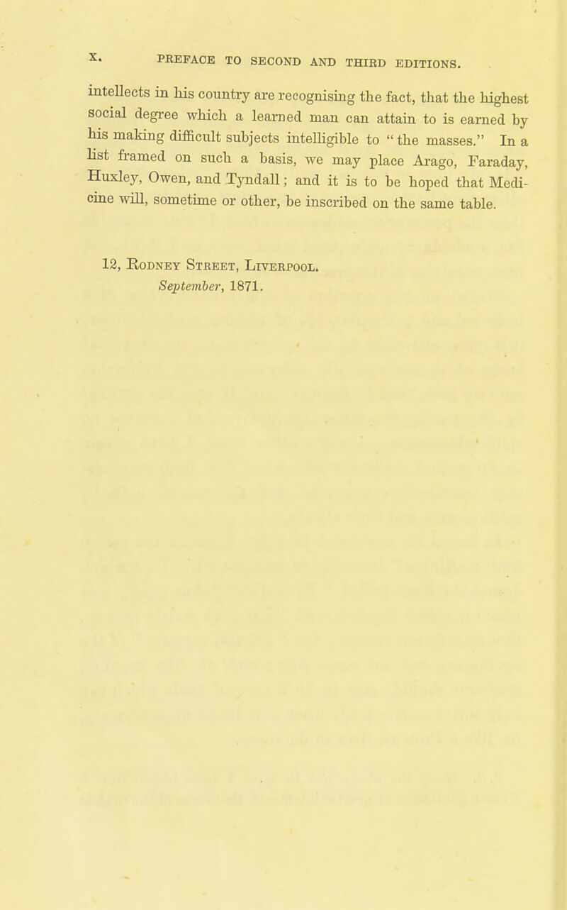 inteUects in his country are recognising the fact, that the highest social degree which a learned man can attain to is earned by his making difficult subjects intelhgible to the masses. In a list framed on such a basis, we may place Arago, Faraday, Huxley, Owen, and TyndaU; and it is to be hoped that Medi- cme will, sometime or other, be inscribed on the same table. 12, Rodney Street, Liverpool. September, 1871.