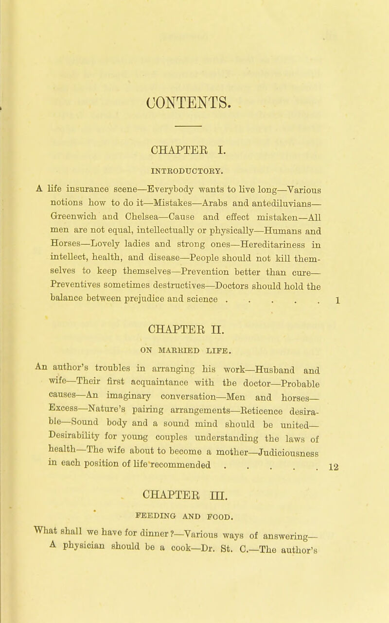 CONTENTS. CHAPTER I. INTKODUCTOBY. A life insurance scene—Eveiybody wants to live long—Various notions how to do it—Mistakes—Arabs and antediluvians— Greenwich and Chelsea—Cause and effect mistaken—All men are not equal, intellectually or physically—Humans and Horses—Lovely ladies and strong ones—Hereditariness in intellect, health, and disease—People should not kill them- selves to keep themselves—Prevention better than cure— Preventives sometimes destructives—Doctors should hold the balance between prejudice and science CHAPTER II. ON MARKIED LIFE. An author's troubles in arranging his work—Husband and wife—Their first acquaintance with the doctor—Probable causes—An imaginary conversation—Men and horses- Excess—Nature's pairing arrangements—Eeticence desira- ble—Sound body and a sound miud should be united Desirability for young couples imderstanding the laws of health—The wife about to become a mother—Judiciousness in each position of HfeTecommended .... CHAPTER m. FEEDING AND FOOD. What shall we have for dinner ?-Various ways of answering— A physician should be a cook—Dr. St. C—The author's