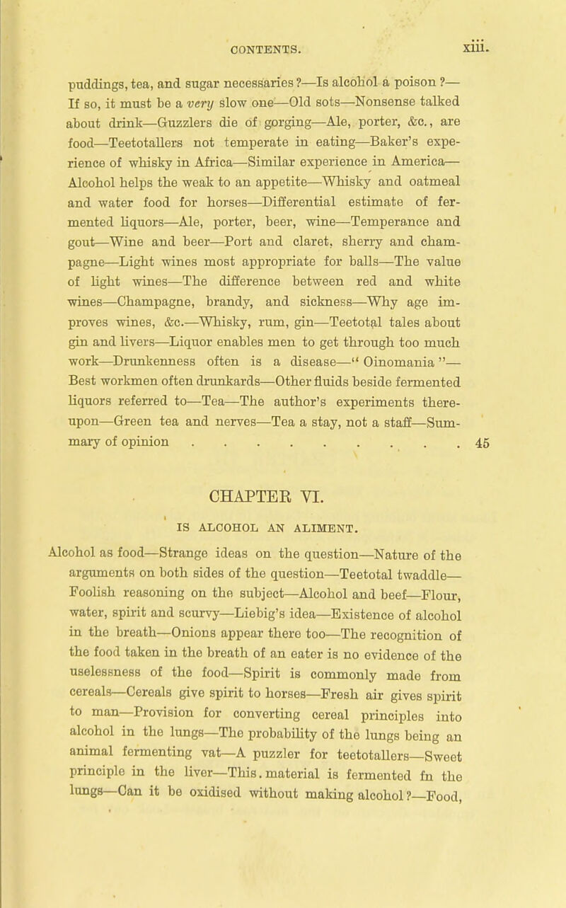 puddings, tea, and sugar necessaries ?—Is alcohol a poison ?— If so, it must be a very slow one—Old sots—Nonsense talked about drink—Guzzlers die of gorging—Ale, porter, &c., are food—Teetotallers not temperate in eating—Baker's expe- rience of whisky in Africa—Similar experience in America— Alcohol helps the weak to an appetite—Whisky and oatmeal and water food for horses—Differential estimate of fer- mented liquors—Ale, porter, beer, wine—Tempera.nce and gout—Wine and beer—Port and claret, sherry and cham- pagne—Light wines most appropriate for balls—The value of light wines—The difference between red and white wines—Champagne, brandy, and sickness—Why age im- proves wines, &c.—Whisky, rum, gin—Teetotal tales about gin and livers—Liquor enables men to get through too much work—Drunkenness often is a disease— Oinomania — Best workmen often drunkards—Other fluids beside fermented liquors referred to—Tea—The author's experiments there- upon—Green tea and nerves—Tea a stay, not a staff—Sum- mary of opinion 45 CHAPTEE VI. IS ALCOHOL AN ALIMENT. Alcohol as food—Strange ideas on the question—Natm-e of the arguments on both sides of the question—Teetotal twaddle FooUsh reasoning on the subject—Alcohol and beef—Flour, water, spirit and scurvy—Liebig's idea—Existence of alcohol in the breath—Onions appear there too—The recognition of the food taken in the breath of an eater is no evidence of the uselessness of the food—Spirit is commonly made from cereals—Cereals give spirit to horses—Fresh air gives spirit to man—Provision for converting cereal principles into alcohol in the lungs—The probability of the lungs being an animal fermenting vat—A puzzler for teetotallers—Sweet principle in the liver—This. material is fermented fn the lungs—Can it be oxidised without making alcohol ?—Food,