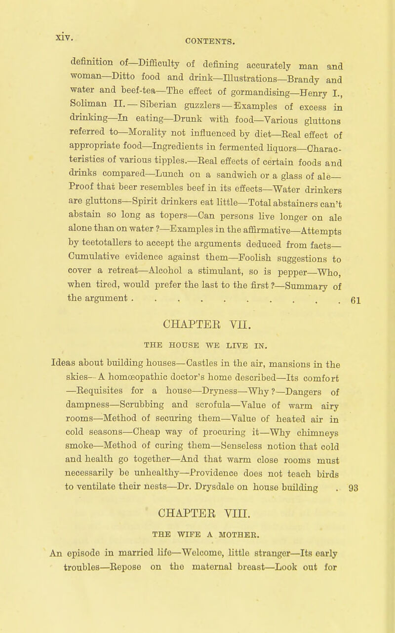 CONTENTS. definition of—Difficulty of defining accurately man and woman—Ditto food and drink—Illustrations—Brandy and water and beef-tea—The effect of gormandising—Henry I., SoHman II. —Siberian guzzlers — Examples of excess in drinking—In eating—Drunk with food—Various gluttons referred to—Morality not influenced by diet—Eeal effect of appropriate food—Ingredients in fermented Hquors-Charac- teristics of various tipples.—Eeal effects of certain foods and drinks compared—Lunch on a sandwich or a glass of ale- Proof that beer resembles beef in its effects—Water drinkers are gluttons—Spirit drinkers eat Uttle—Total abstainers can't abstain so long as topers—Can persons Uve longer on ale alone than on water ?—Examples in the affirmative—Attempts by teetotaUers to accept the arguments deduced from facts Cimaulative evidence against them—Foolish suggestions to cover a retreat—Alcohol a stimulant, so is pepper—Who, when tired, would prefer the last to the Gist ?—Summary of the argument 61 CHAPTER Vn. THE HOUSE WE LIVE IN. Ideas about building houses—Castles in the air, mansions in the skies— A homoeopathic doctor's home described—Its comfort —Eequisites for a house—Dryness—Why ?—Dangers of dampness—Scrubbing and scrofula—Value of warm airy rooms—Method of securing them—Value of heated air in cold seasons—Cheap way of procuring it—Why chimneys smoke—Method of curing them—Senseless notion that cold and health go together—And that warm close rooms must necessarily be unhealthy—Providence does not teach birds to ventilate their nests—Dr. Drysdale on house building . 93 CHAPTER Vin. THE WIFE A MOTHER. An episode in married life—Welcome, little stranger—Its early troubles—^Repose on the maternal breast—Look out for