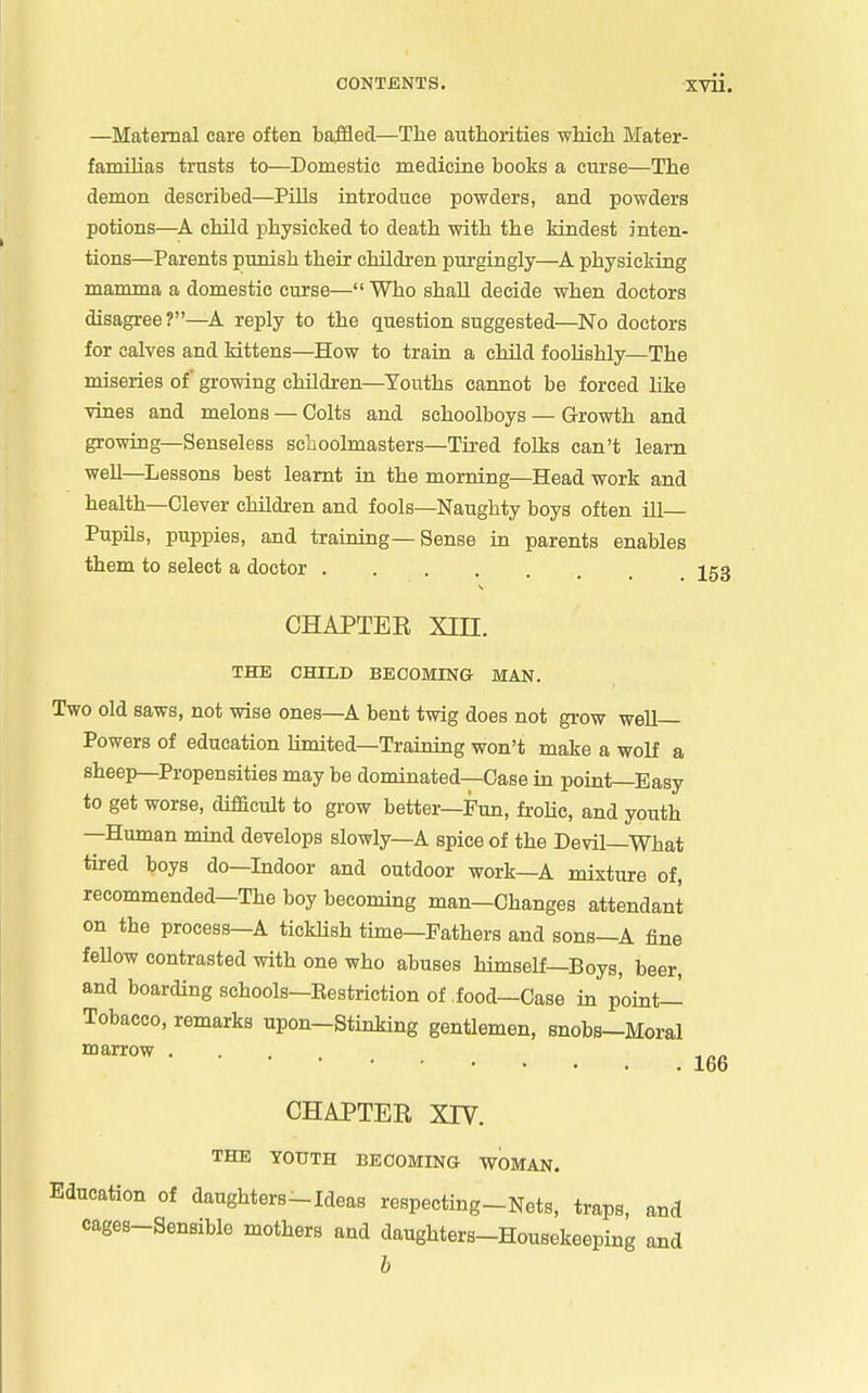 —Maternal care often baffled—The authorities which Mater- familias trusts to—Domestic medicine books a curse—The demon described—Pills introduce powders, and powders potions—child physicked to death with the kindest inten- tions—Parents punish their children purgingly—physicking mamma a domestic curse—Who shall decide when doctors disagree?—A reply to the question suggested—No doctors for calves and kittens—How to train a child foolishly—The miseries of* growing children—Youths cannot be forced like vines and melons — Colts and schoolboys — Growth and growing—Senseless scliooLmasters—Tired folks can't learn well—Lessons best learnt in the morning—Head work and health—Clever children and fools—Naughty boys often ill- Pupils, puppies, and training—Sense in parents enables them to select a doctor 253 CHAPTEE Xin. THE CHILD BECOMING MAN. Two old saws, not wise ones—A bent twig does not grow well- Powers of education Umited—Training won't make a wolf a sheep—Propensities may be dominated—Case in point—Easy to get worse, difficult to grow better—Fun, froHc, and youth —Human mind develops slowly—A spice of the Devil—What tired boys do—Indoor and outdoor work—A mixture of, recommended—The boy becommg man—Changes attendant on the process—A tickUsh time—Fathers and sons—A fine feUow contrasted with one who abuses himself—Boys, beer, and boarding schools—Eestriction of food—Case m point- Tobacco, remarks upon-Stinking gentlemen, snobs-Moral ''^^^ 166 CHAPTER XIV. THE YOUTH BECOMING WOMAN. Education of daughters-Ideas respecting-Nets, traps, and cages-Sensible mothers and daughters-Housekeeping and b