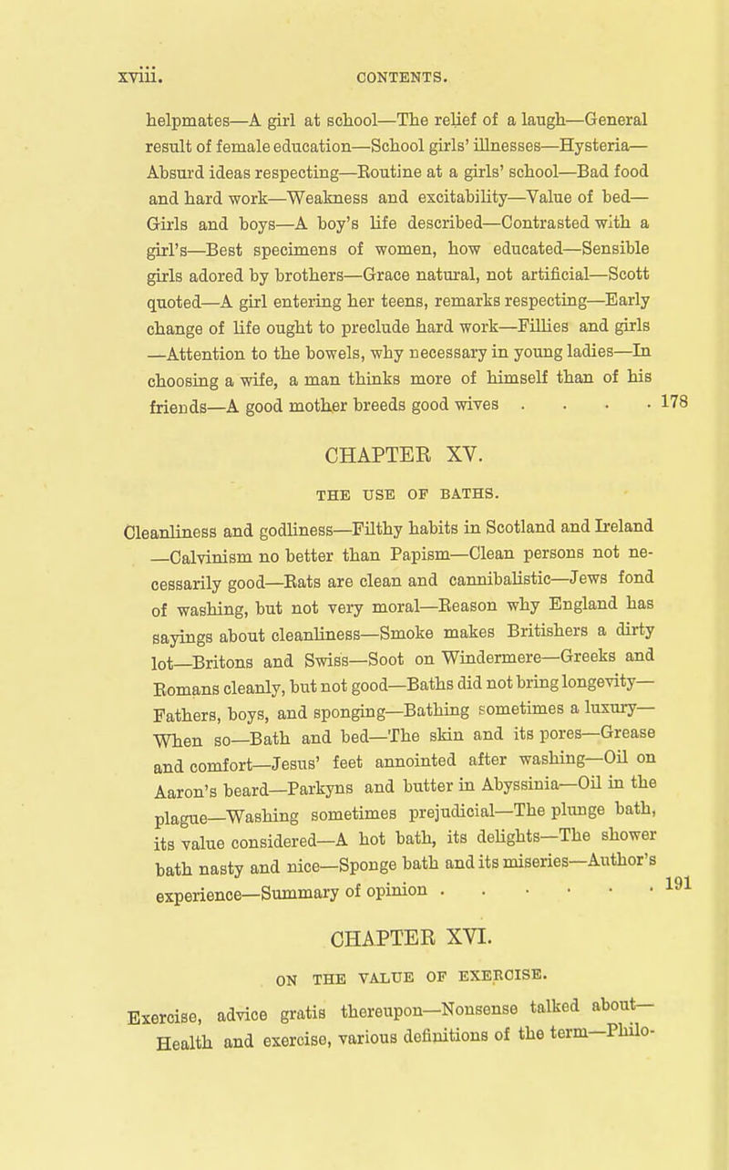 helpmates—A girl at school—The relief of a laugh—General result of female education—School girls' illnesses—Hysteria— Absurd ideas respecting—Koutine at a girls' school—Bad food and hard work—Weakness and excitability—Value of bed— Girls and boys—A boy's life described—Contrasted with a girl's—Best specimens of women, how educated—Sensible girls adored by brothers—Grace natm'al, not artificial—Scott quoted—A girl entering her teens, remarks respecting—Early change of life ought to preclude hard work—Fillies and girls —Attention to the bowels, why necessary in young ladies—In choosing a wife, a man thinks more of himself than of his friends—A good mother breeds good wives .... 178 CHAPTER XV. THE USE OF BATHS. Cleanliness and godUness—Filthy habits in Scotland and Ireland —Calvinism no better than Papism—Clean persons not ne- cessarily good—Eats are clean and cannibalistic—Jews fond of washing, but not very moral—Eeason why England has sayings about cleanliness—Smoke makes Britishers a dirty lot—Britons and Swiss—Soot on Windermere—Greeks and Eomans cleanly, but not good—Baths did not bring longevity- Fathers, boys, and sponging—Bathing sometimes a luxury— When so—Bath and bed—The skin and its pores—Grease and comfort—Jesus' feet annointed after washing—OU on Aaron's beard—Parkyns and butter in Abyssinia—OH in the plague—Washing sometimes prejudicial-The plunge bath, its value considered—A hot bath, its deUghts—The shower bath nasty and nice—Sponge bath and its miseries—Author's experience—Summary of opinion . . .... 191 CHAPTER XVI. ON THE VALUE OF EXERCISE. Exercise, advice gratis thereupon-Nonsense talked about- Health and exercise, various definitions of the term-Philo-