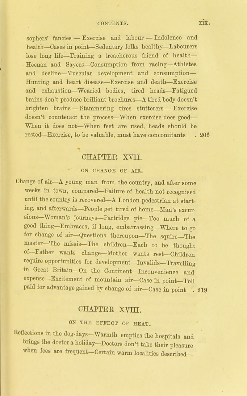 sophers' fancies — Exercise and labour — Indolence and health—Cases in point—Sedentary folks healthy—Labourers lose long Ufe—Training a treacherous friend of health— Heenan and Sayers—Consumption from racing—Athletes and dechne—Muscular development and consumption— Hunting and heart disease—Exercise and death—Exercise and exhaustion—Wearied bodies, tired heads—Fatigued brains don't produce brilliant brochures—A tired body doesn't brighten brains — Stammering tires stutterers — Exercise doesn't coimteiact the process—When exercise does good— When it does not—When feet are used, heads should be rested—Exercise, to be valuable, must have concomitants . 206 CHAPTER XVn. ON CHANGE OF AIE. Change of air—A young man from the country, and after some weeks in town, compared—Failure of health not recognised until the country is recovered—A London pedestrian at start- ing, and afterwards—People get tired of home—Man's excur- sions—Woman's journeys—Partridge pie—Too much of a good thing—Embraces, if long, embarrassing—Where to go for change of air—Questions thereupon—The squire—The master—The missis—The children—Each to be thought of—Father wants change—Mother wants rest—Children require opportunities for development—InvaUds—Travelling in Great Britain—On the Continent—Inconvenience and expense—Excitement of mountain air—Case in point—Toll paid for advantage gained by change of air—Case in point . 219 CHAPTER XVin. ON THE EFFECT OF HEAT. Reflections in the dog-days-Warmth empties the hospitals and brings the doctor a holiday-Doctors don't take their pleasure when fees are frequent-Certain warm localities described—