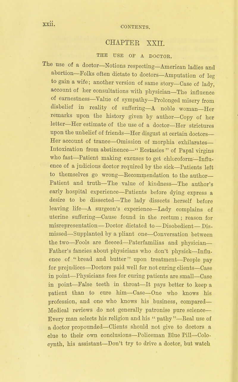 CHAPTER XXII. THE USE OF A DOCTOR. he use of a doctor—Notions respecting—American ladies and abortion—Folks often dictate to doctors—Amputation of leg to gain a wife; another version of same story-Case of lady, account of her consultations with physician—The influence of earnestness—Value of sympathy—Prolonged misery from disbelief in reaUty of suffering—A noble woman—Her remarks upon the history given by author—Copy of her letter—Her estimate of the use of a doctor—Her strictures upon the unbelief of friends—Her disgust at certain doctors— Her account of trance—Omission of morphia exhilarates— Intoxication from abstinence— Ecstasies  of Papal virgins who fast—Patient making excuses to get chloroform—Influ- ence of a judicious doctor required by the sick—Patients left to themselves go wrong—Eecomraendation to the author- Patient and truth—The value of kindness—The author's early hospital experience—Patients before dying express a desire to be dissected—The lady dissects herself before leaving life—A surgeon's experience—Lady complains of uterine suffering—Cause found in the rectum; reason for misrepresentation—Doctor dictated to—Disobedient—Dis- missed—Supplanted by a pliant one—Conversation between the two—Fools are fleeced—Paterfamilias and physician— Father's fancies about physicians who don't physick—Influ- ence of bread and butter upon treatment—People pay for prejudices—Doctors paid well for not curing clients—Case in point—Physicians fees for curing patients are small—Case in point—False teeth in throat—It pays better to keep a patient than to cm-e him—Case—One who knows his profession, and one who knows his business, compared— Medical reviews do not generally patronise pure science— Every man selects his religion and his  pathy —Eeal use of a doctor propounded—Clients should not give to doctors a clue to their own conclusions—Policeman Blue Pill—Colo- cynth, his assistant—Don't try to drive a doctor, but watch