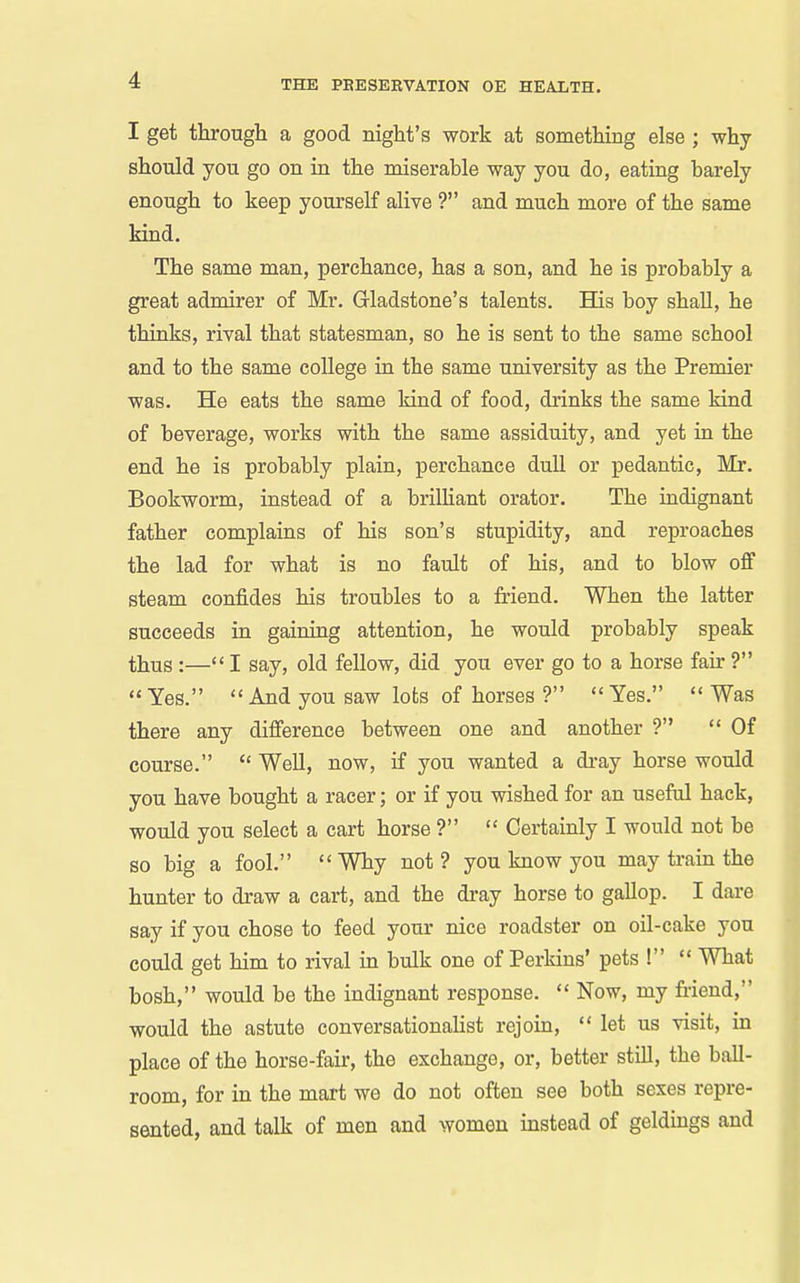 I get through a good night's work at something else ; why should you go on in the miserable way you do, eating barely enough to keep yourself alive ? and much more of the same kind. The same man, perchance, has a son, and he is probably a great admirer of Mr. Gladstone's talents. Has boy shall, he thinks, rival that statesman, so he is sent to the same school and to the same college in the same university as the Premier was. He eats the same kind of food, drinks the same kind of beverage, works with the same assiduity, and yet in the end he is probably plain, perchance dull or pedantic, Mr. Bookworm, instead of a brilHant orator. The indignant father complains of his son's stupidity, and reproaches the lad for what is no fault of his, and to blow off steam confides his troubles to a friend. When the latter succeeds in gaining attention, he would probably speak thus :— I say, old fellow, did you ever go to a horse fair ? Yes.  And you saw lots of horses ? Yes. Was there any difference between one and another ?  Of course.  Well, now, if you wanted a di-ay horse would you have bought a racer; or if you wished for an useful hack, would you select a cart horse ?  Certainly I would not be so big a fool.  Why not ? you know you may train the hunter to draw a cart, and the dray horse to gallop. I dare say if you chose to feed your nice roadster on oil-cake you could get him to rival m bulk one of Perkins' pets !  What bosh, would be the indignant response.  Now, my friend, would the astute conversationalist rejoin,  let us visit, in place of the horse-fair, the exchange, or, better still, the ball- room, for in the mart we do not often see both sexes repre- sented, and talk of men and women instead of geldings and