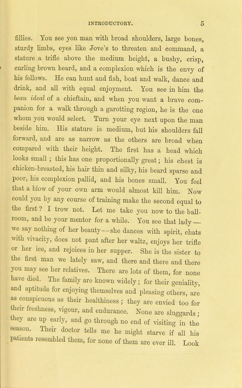fillies. You see yon man with broad shoulders, large bones, stux'dy limbs, eyes like Jove's to threaten and command, a stature a trifle above the medium height, a bushy, crisp, cm-ling brown beard, and a complexion which is the envy of his fellows. He can hunt and fish, boat and walk, dance and drink, and all with equal enjoyment. You see in him the beau ideal of a chieftain, and when you want a brave com- panion for a walk through a garotting region, he is the one whom you would select. Turn your eye next upon the man beside him. His statm-e is medium, but his shoulders fall forward, and are as narrow as the others are broad when compai-ed with their height. The first has a head which looks small ; this has one proportionally great; his chest is chicken-breasted, his hair thin and silky, his beard sparse and poor, his complexion paUid, and his bones small. You feel that a blow of your own arm would almost kill him. Now could you by any course of training make the second equal to the fii-st ? I trow not. Let me take you now to the ball- room, and be your mentor for a while. You see that lady — we say nothing of her beauty—she dances with spirit, chats with vivacity, does not pant after her waltz, enjoys her trifle or her ice, and rejoices in her supper. She is the sister to the first man we lately saw, and there and there and there you may see her relatives. There are lots of them, for none have died. The family are known widely; for theii- geniality, and aptitude for enjoying themselves and pleasing others, are as conspicuous as their healthiness ; they are envied too for then: freshness, vigour, and endurance. None are sluggards • they are up early, and go through no end of visiting in the season. Their doctor teUs me he might starve if all his patients resembled them, for none of them are ever ill. Look