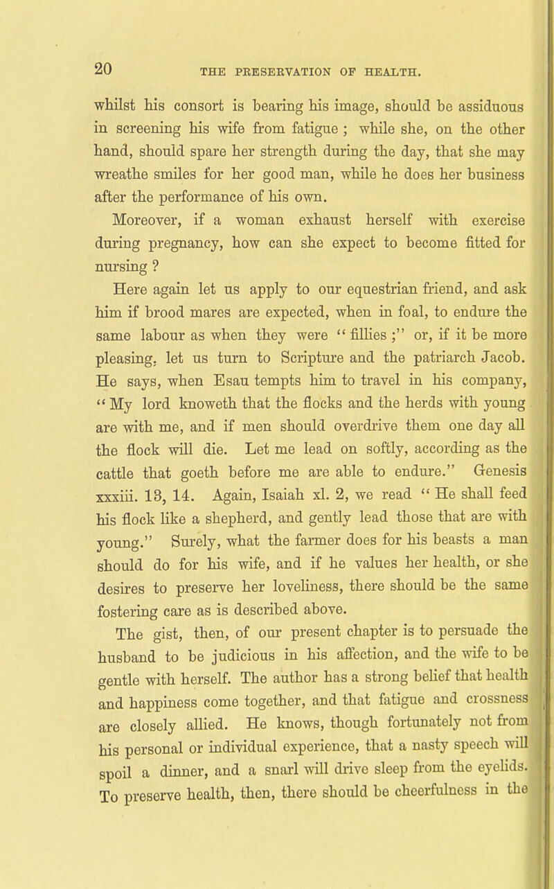 whilst his consort is bearing his image, should be assiduous in screening his wife from fatigue ; while she, on the other hand, should spare her strength during the day, that she may wreathe smiles for her good man, while he does her business after the performance of his own. Moreover, if a woman exhaust herself with exercise during pregnancy, how can she expect to become fitted for nursing ? Here again let us apply to our equestrian friend, and ask him if brood mares are expected, when iu foal, to endure the same labour as when they were  filhes ; or, if it be more pleasing, let us turn to Scripture and the patriarch Jacob. He says, when Esau tempts him to travel in his company,  My lord knoweth that the flocks and the herds with young are with me, and if men should overdrive them one day all the flock will die. Let me lead on softly, according as the cattle that goeth before me are able to endure. Genesis xxxiii. 13, 14. Again, Isaiah xl. 2, we read  He shall feed his flock like a shepherd, and gently lead those that are with young. Surely, what the farmer does for his beasts a man should do for his wife, and if he values her health, or she desires to preserve her loveliness, there should be the same fostering care as is described above. The gist, then, of our present chapter is to persuade the husband to be judicious in his affection, and the wife to be gentle with herself. The author has a strong belief that health and happiness come together, and that fatigue and crossness are closely aUied. He knows, though fortunately not from his personal or individual experience, that a nasty speech will spoil a dinner, and a snarl will drive sleep fr-om the eyelids. To preserve health, then, there should be cheerfulness in the