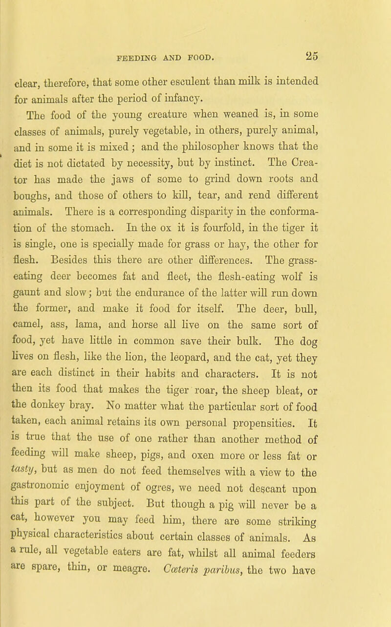 clear, therefore, that some other esculent than milk is intended for animals after the period of infancy. The food of the young creature when weaned is, in some classes of animals, purely vegetable, in others, purely animal, and in some it is mixed; and the philosopher knows that the diet is not dictated by necessity, but by instinct. The Crea- tor has made the jaws of some to grind down roots and boughs, and those of others to kUl, tear, and rend different animals. There is a corresponding disparity in the conforma- tion of the stomach. In the ox it is fourfold, in the tiger it is single, one is specially made for grass or hay, the other for flesh. Besides this there are other differences. The grass- eating deer becomes fat and fleet, the flesh-eating wolf is gaunt and slow; but the endurance of the latter will run down the foi-mer, and make it food for itself. The deer, bull, camel, ass, lama, and horse all live on the same sort of food, yet have little in common save their bulk. The dog lives on flesh, like the lion, the leopard, and the cat, yet they are each distinct in their habits and characters. It is not then its food that makes the tiger roar, the sheep bleat, or the donkey bray. No matter what the particular sort of food taken, each animal retains its own personal propensities. It is true that the use of one rather than another method of feeding will make sheep, pigs, and oxen more or less fat or tasty, but as men do not feed themselves with a view to the gastronomic enjoyment of ogres, we need not degcant upon this part of the subject. But though a pig will never be a cat, however you may feed him, there are some striking physical characteristics about certain classes of animals. As a rule, all vegetable eaters are fat, whilst all animal feeders are spare, thin, or meagre. Cceteris paribus, the two have