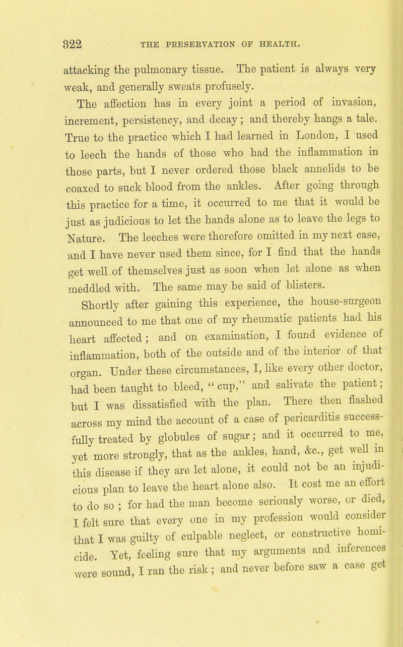 attacking the pulmonary tissue. The patient is always very weak, and generally sweats profusely. The affection has in every joint a period of invasion, increment, persistency, and decay; and thereby hangs a tale. True to the practice which I had learned in London, I used to leech the hands of those who had the inflammation in those parts, hut I never ordered those hlack annehds to he coaxed to suck blood from the ankles. After going through this practice for a time, it occurred to me that it would be just as judicious to let the hands alone as to leave the legs to Nature. The leeches were therefore omitted in my next case, and I have never used them since, for I find that the hands get well of themselves just as soon when let alone as when meddled with. The same may be said of blisters. Shortly after gaining this experience, the house-sm-geon announced to me that one of my rheumatic patients had his heart affected; and on examination, I found evidence of inflammation, both of the outside and of the interior of that organ. Under these cu-cumstances, I, hke every other doctor, had been taught to bleed,  cup, and sahvate the patient; but I was dissatisfied with the plan. There then flashed across my mind the account of a case of pericarditis success- fully treated by globules of sugar; and it occm-red to me, yet more strongly, that as the ankles, hand, &c., get well in this disease if they are let alone, it could not be an injudi- cious plan to leave the heart alone also. It cost me an effort to do so ; for had the man become seriously worse, or died, I felt sure that every one in my profession would consider that I was guilty of culpable neglect, or constructive homi- cide Yet, feeUng sure that my arguments and inferences were sound, I ran the risk ; and never before saw a case get