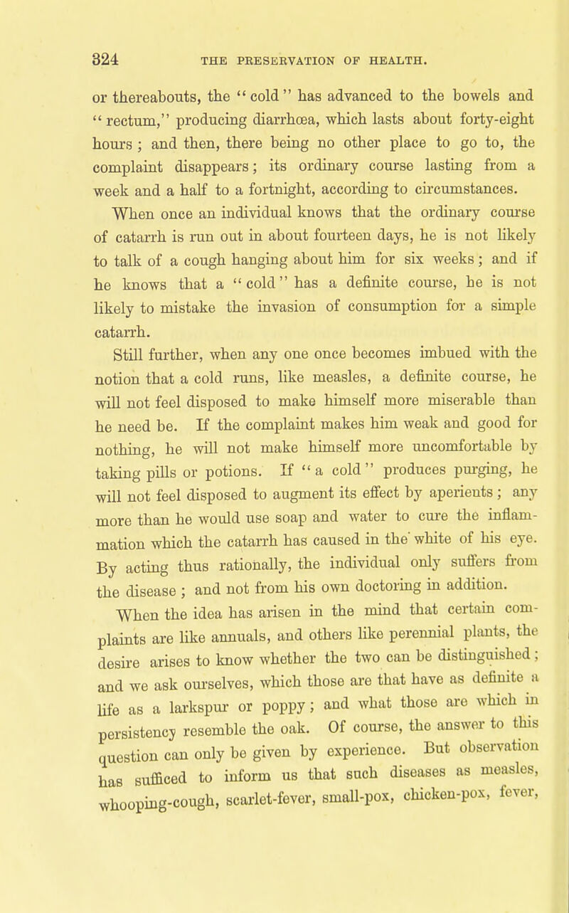 or thereabouts, the cold has advanced to the bowels and  rectum, producing diarrhoea, which lasts about forty-eight hours ; and then, there being no other place to go to, the complaint disappears; its ordinary course lasting from a week and a half to a fortnight, according to circumstances. When once an individual knows that the ordinaiy course of catarrh is run out in about fourteen days, he is not likely to talk of a cough hanging about him for sis weeks; and if he knows that a cold has a definite course, he is not likely to mistake the invasion of consumption for a simple catarrh. Still further, when any one once becomes imbued with the notion that a cold runs, like measles, a definite course, he will not feel disposed to make himself more miserable than he need be. If the complaint makes him weak and good for nothing, he will not make himself more uncomfortable by taking pills or potions. If  a cold produces pm-ging, he will not feel disposed to augment its effect by aperients ; any more than he would use soap and water to cure the inflam- mation which the catarrh has caused in the' white of his eye. By acting thus rationally, the individual only suffers from the disease ; and not from his own doctoring in addition. When the idea has arisen in the mind that certain com- plaints are like annuals, and others like perennial plants, the desire arises to know whether the two can be distinguished; and we ask ourselves, which those are that have as definite a life as a larkspur- or poppy; and what those are which in persistency resemble the oak. Of course, the answer to this question can only be given by experience. But observation has sufficed to inform us that such diseases as measles, whooping-cough, scarlet-fever, small-pox, chicken-pox, fever.