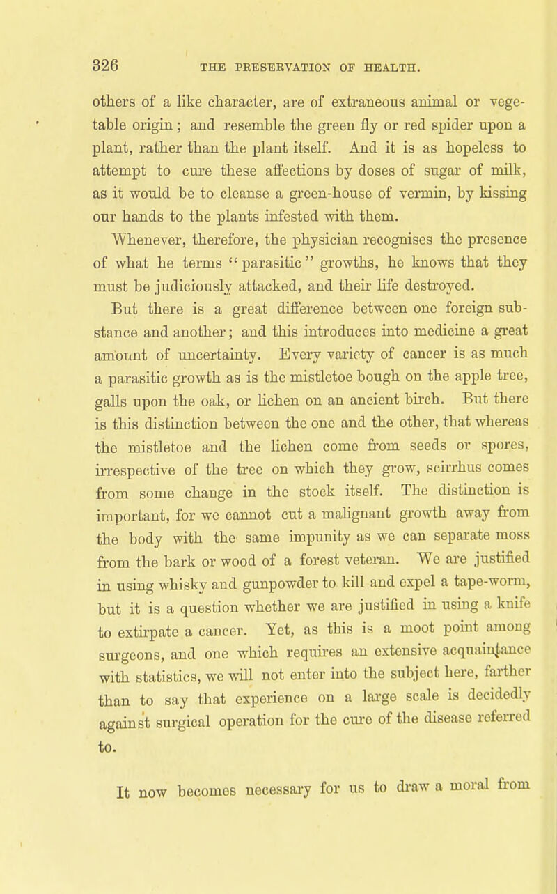 others of a like cliaracter, are of extraneous animal or vege- table origin; and resemble the green fly or red spider upon a plant, rather than the plant itself. And it is as hopeless to attempt to cure these affections by doses of sugar of milk, as it would be to cleanse a green-house of vermin, by kissing our hands to the plants infested with them. Whenever, therefore, the physician recognises the presence of what he terms parasitic growths, he knows that they must be judiciously attacked, and their life destroyed. But there is a great difference between one foreign sub- stance and another; and this introduces into medicine a great am'otint of uncertainty. Every variety of cancer is as much a parasitic growth as is the mistletoe bough on the apple tree, galls upon the oak, or lichen on an ancient birch. But there is this distinction between the one and the other, that whereas the mistletoe and the lichen come from seeds or spores, irrespective of the tree on which they grow, scin-hus comes from some change in the stock itself. The distinction is important, for we cannot cut a mahgnant growth away from the body with the same impunity as we can separate moss from the bark or wood of a forest veteran. We are justified in using whisky and gunpowder to kill and expel a tape-worm, but it is a question whether we are justified m using a knife to extirpate a cancer. Yet, as this is a moot point among surgeons, and one which requires an extensive acquainj-ance with statistics, we will not enter into the subject here, farther than to say that experience on a large scale is decidedly against surgical operation for the cure of the disease referred to. It now becomes necessary for us to di-aw a moral from