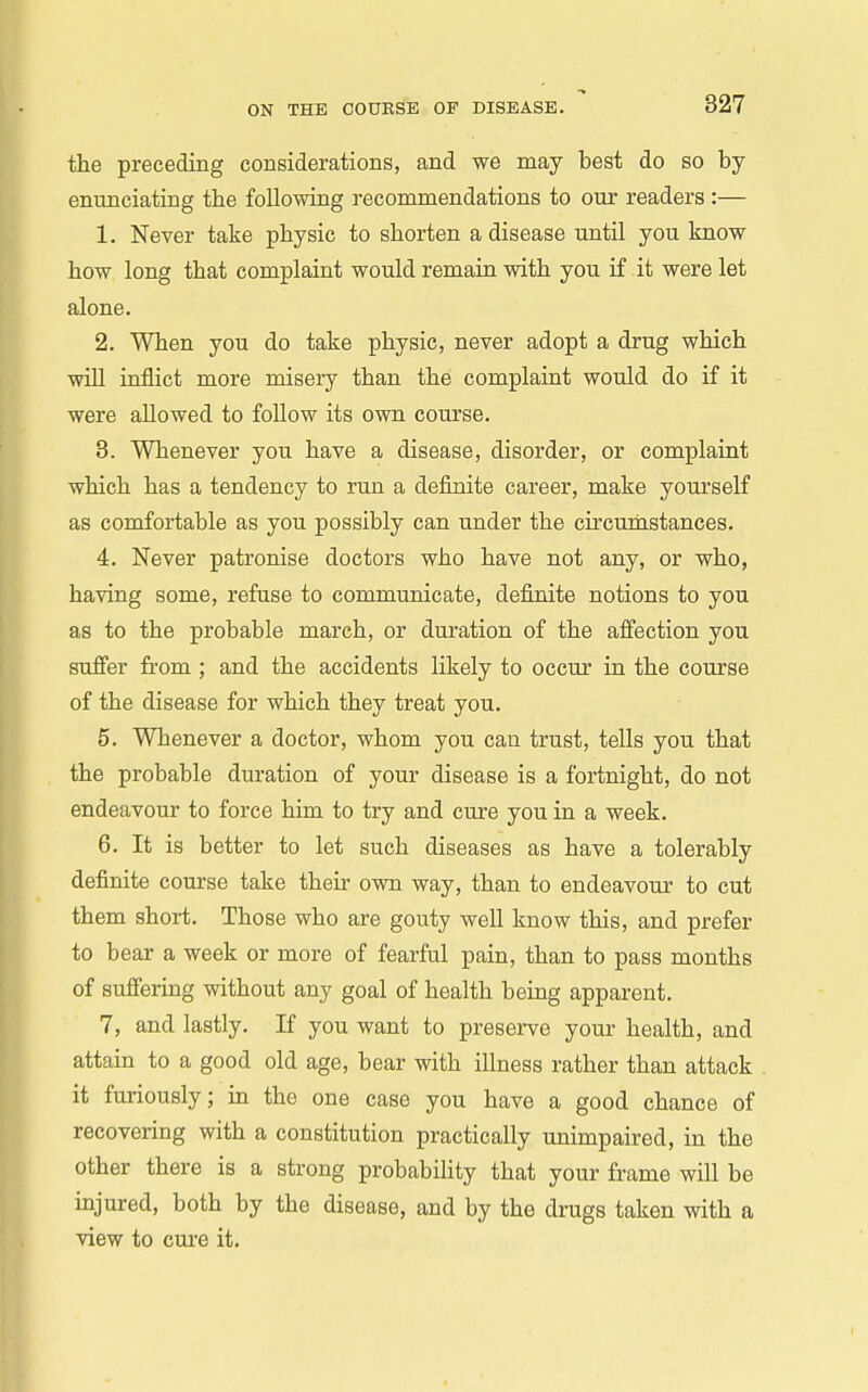 the preceding considerations, and we may best do so by- enunciating the following recommendations to our readers :— 1. Never take physic to shorten a disease until you know how long that complaint would remain with you if it were let alone. 2. When you do take physic, never adopt a drug which wUl inflict more misery than the complaint would do if it were allowed to follow its own course. 8. Whenever you have a disease, disorder, or complaint which has a tendency to run a definite career, make yourself as comfortable as you possibly can under the circumstances. 4. Never patronise doctors who have not any, or who, having some, refuse to communicate, definite notions to you as to the probable march, or duration of the afi'ection you sufifer from ; and the accidents likely to occur in the course of the disease for which they treat you. 5. Whenever a doctor, whom you can trust, tells you that the probable duration of your disease is a fortnight, do not endeavour to force him to try and cure you in a week. 6. It is better to let such diseases as have a tolerably definite course take their own way, than to endeavour to cut them short. Those who are gouty well know this, and prefer to bear a week or more of fearful pain, than to pass months of suffering without any goal of health being apparent. 7. and lastly. If you want to preserve your health, and attain to a good old age, bear with illness rather than attack it furiously; in the one case you have a good chance of recovering with a constitution practically unimpaired, in the other there is a strong probability that your frame will be injured, both by the disease, and by the drugs taken with a view to cui-e it.