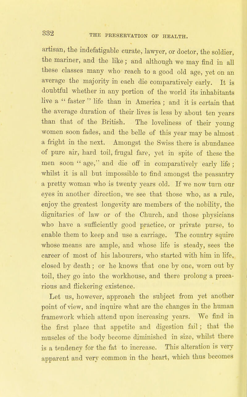 artisan, the indefatigable cm-ate, lawyer, or doctor, the soldier, the mariner, and the like; and although we may find in all these classes many who reach to a good old age, yet on an average the majority in each die comparatively early. It is doubtful whether in any portion of the world its inhabitants live a  faster  life than in America ; and it is certain that the average duration of their Uves is less by about ten years than that of the British. The loveliness of their young women soon fades, and the belle of this year may be almost a fright in the next. Amongst the Swiss there is abundance of pure air, hard toil, frugal fare, yet in spite of these the men soon  age, and die off in comparatively eai-ly life ; whilst it is all but impossible to find amongst the peasantry a pretty woman who is twenty years old. If we now turn oui- eyes in another direction, we see that those who, as a i-ule, enjoy the greatest longevity are members of the nobihty, the dignitaries of law or of the Church, and those physicians who have a sufficiently good practice, or private purse, to enable them to keep and use a carriage. The country squire whose means are ample, and whose life is steady, sees the career of most of his labourers, who started with him in hfe, closed by death ; or he knows that one by one, worn out by toil, they go into the workhouse, and there prolong a preca- rious and flickering existence. Let us, however, approach the subject from yet another point of view, and inquire what are the changes in the human framework which attend upon increasing years. We find in the first place that appetite and digestion fail; that the muscles of the body become diminished in size, whilst there is a tendency for the fat to increase. This alteration is very apparent and very common in the heart, which thus becomes