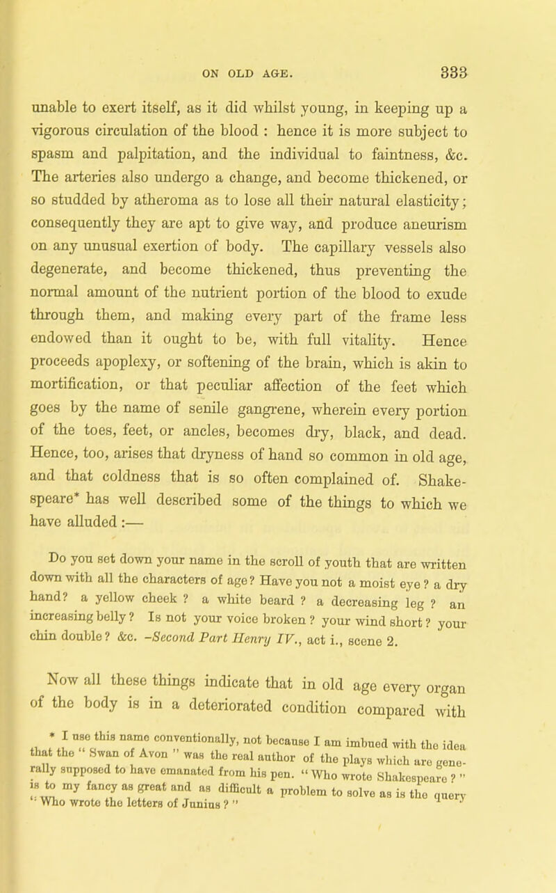 unable to exert itself, as it did whilst young, in keeping up a vigorous circulation of the blood : hence it is more subject to spasm and palpitation, and the individual to faintness, &c. The arteries also undergo a change, and become thickened, or so studded by atheroma as to lose all their natural elasticity; consequently they are apt to give way, and produce aneurism on any unusual exertion of body. The capillary vessels also degenerate, and become thickened, thus preventing the normal amount of the nutrient portion of the blood to exude through them, and making every part of the frame less endowed than it ought to be, with full vitality. Hence proceeds apoplexy, or softening of the brain, which is akin to mortification, or that peculiar affection of the feet which goes by the name of senile gangrene, wherein every portion of the toes, feet, or ancles, becomes dry, black, and dead. Hence, too, arises that dryness of hand so common in old age, and that coldness that is so often complained of. Shake- speare* has well described some of the things to which we have alluded:— Do you set down your name in the scroU of youth that are written down with all the characters of age ? Have you not a moist eye ? a dry hand? a yellow cheek ? a white beard ? a decreasing leg ? an increasing belly ? Is not your voice broken ? your wind short ? your chin double? &c. -Second Part Henry IV., act i., scene 2. Now all these things indicate that in old age every organ of the body is in a deteriorated condition compared with *.l To*^ IT conventionally, not becauBe I am imbued ,vitb the idea that the Swan of Avon  wan the real author of the plays wliich are gene- rally supposed to have emanated from his pen.  Who wrote Shakespeare ?  18 to my fancy as great and as difficult a problem to solve as is the nuen- • Who wrote the letters of Junius ? 