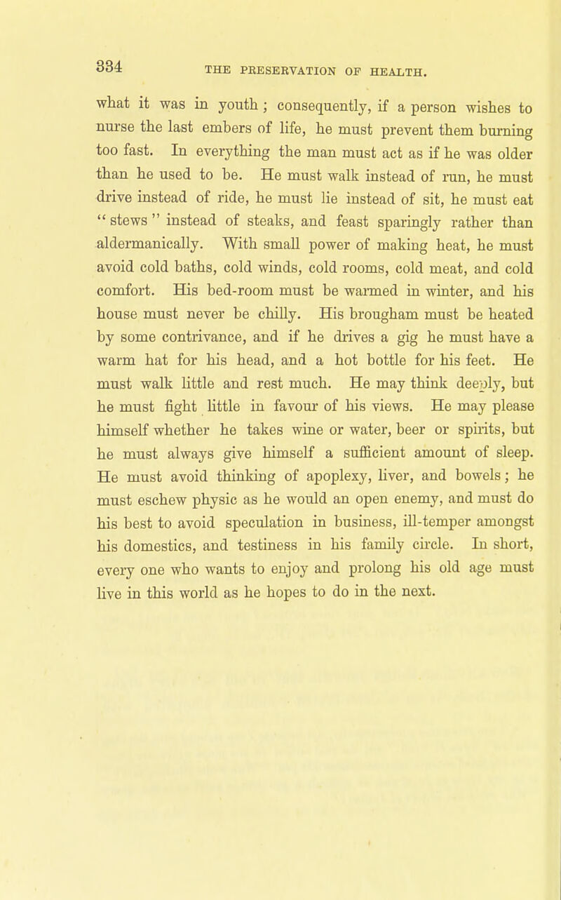 what it was in youth ; consequently, if a person wishes to nurse the last embers of life, he must prevent them burning too fast. In everything the man must act as if he was older than he used to be. He must walk instead of ran, he must drive instead of ride, he must lie instead of sit, he must eat  stews  instead of steaks, and feast sparingly rather than aldermanically. With small power of making heat, he must avoid cold baths, cold winds, cold rooms, cold meat, and cold comfort. His bed-room must be wanned in winter, and his house must never be chilly. His brougham must be heated by some contrivance, and if he drives a gig he must have a warm hat for his head, and a hot bottle for his feet. He must walk little and rest much. He may think deeply, but he must fight httle in favour of his views. He may please himself whether he takes wine or water, beer or spirits, but he must always give himself a sufficient amount of sleep. He must avoid thinking of apoplexy, liver, and bowels; he must eschew physic as he would an open enemy, and must do his best to avoid speculation in business, Ul-temper amongst his domestics, and testiness in his family cu-cle. In short, every one who wants to enjoy and prolong his old age must live iu this world as he hopes to do in the next.