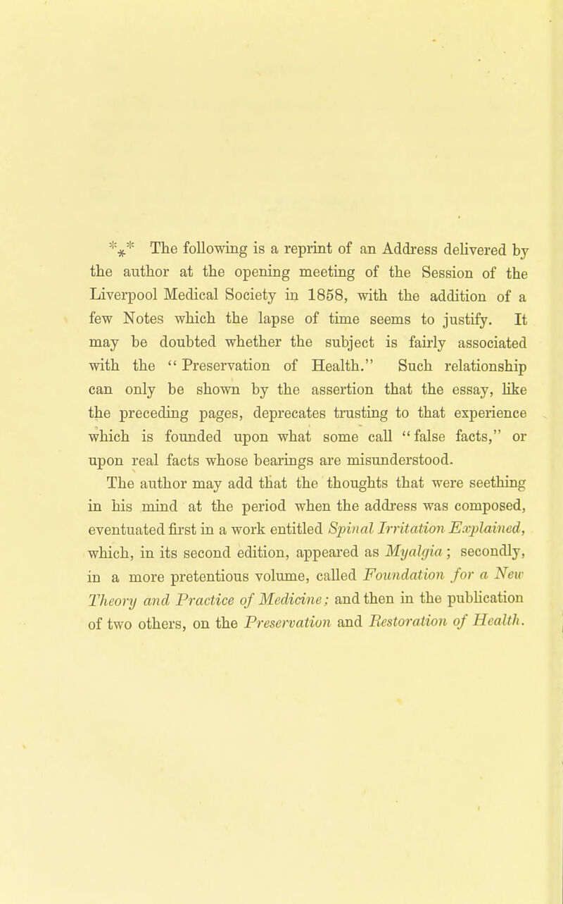 The following is a reprint of an Address delivered by the author at the opening meeting of the Session of the Liverpool Medical Society in 1858, with the addition of a few Notes which the lapse of time seems to justify. It may be doubted whether the subject is fairly associated with the  Preservation of Health. Such relationship can only be shown by the assertion that the essay, Uke the preceding pages, deprecates trusting to that experience which is founded upon what some call false facts, or upon real facts whose bearings are misunderstood. The author may add that the thoughts that were seething in his mind at the period when the addi'ess was composed, eventuated first in a work entitled Sjnnal Irritation Exjylained, which, in its second edition, appeared as Myalgia; secondly, in a more pretentious volume, called Foundation for a New Theory and Practice of Medicine; and then in the pubUcation of two others, on the Preservation and Restoration of Health.