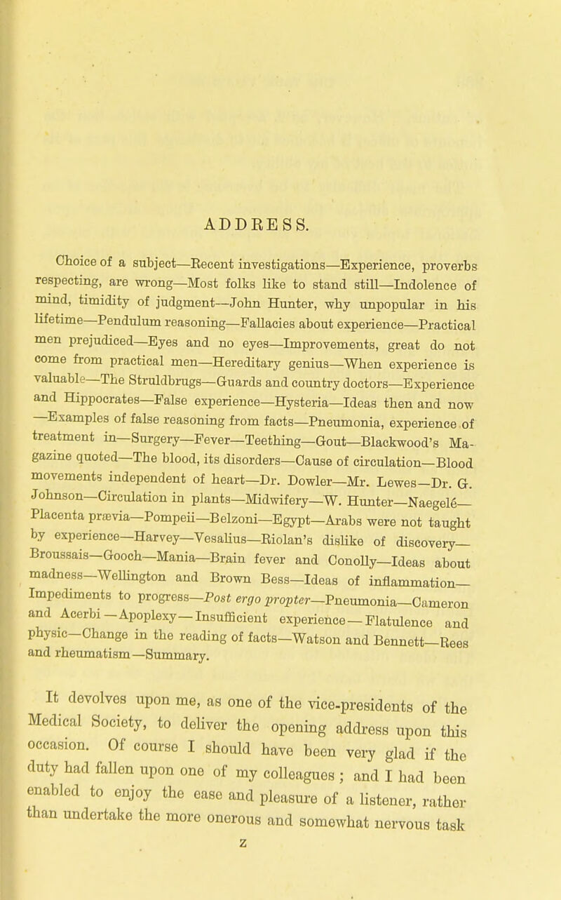 ADDKESS. Choice of a subject—Eecent investigations—Experience, proverbs respecting, are wrong—Most folks Hke to stand stiU—Indolence of mind, timidity of judgment—John Hunter, why unpopular in his lifetime—Pendulum reasoning—FaUacies about experience—Practical men prejudiced—Eyes and no eyes—Improvements, great do not come from practical men—Hereditary genius—When experience is valuable—The Struldbrugs—Guards and country doctors—Experience and Hippocrates—False experience—Hysteria—Ideas then and now —Examples of false reasoning from facts—Pneumonia, experience of treatment in—Surgery—Pever—Teething—Gout—Blackwood's Ma- gazine quoted—The blood, its disorders—Cause of circulation-Blood movements independent of heart—Dr. Dowler—Mr. Lewes-Dr. G. Johnson—Circulation in plants—Midwifery—W. Hunter—Naegelg— Placenta previa—Pompeii-Belzoni—Egypt—Arabs were not taught by experience—Harvey—VesaHus—Eiolan's disUke of discovery— Broussais-Gooch-Mania-Brain fever and Conolly-Ideas about madness-Welhngton and Brown Bess-Ideas of inflammation- Impediments to progress-Post erfiro ^^rapter-Pneumonia-Cameron and Acerbi-Apoplexy-Insufficient experience - Flatulence and physic-Change in the reading of facts-Watson and Bennett-Rees and rheumatism—Summary. It devolves upon me, as one of the ^ice.presidents of the Medical Society, to deliver the opening address upon this occasion. Of course I should have been very glad if the duty had fallen upon one of my colleagues ; and I had been enabled to enjoy the ease and pleasure of a listener, rather than undertake the more onerous and somewhat nervous task