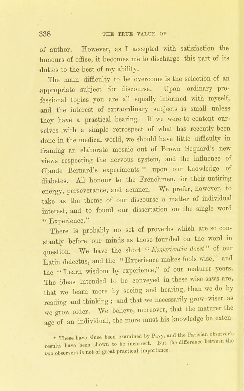 of author. However, as I accepted with satisfaction the honours of office, it hecomes me to discharge this part of its duties to the best of my ability. The main difficulty to be overcome is the selection of an appropriate subject for discourse. Upon ordinary pro- fessional topics you are all equally informed with myself, and the interest of extraordinary subjects is small unless they have a practical bearing. If we were to content our- selves with a simple retrospect of what has recently been done in the medical world, we should have little difficulty in framing an elaborate mosaic out of Brown Sequard's new views respecting the nervous system, and the influence of Claude Bernard's experiments * upon our knowledge of diabetes. All honour to the Frenchmen, for then- unthmg energy, perseverance, and acumen. We prefer, however, to take as the theme of our discourse a matter of individual interest, and to found our dissertation on the single word Experience. There is probably no set of proverbs which are so con- stantly before our minds as those founded on the word in question. We have the short  Eivyenentia docet of our Latin delectus, and the  Experience makes fools wise, and the  Learn wisdom by experience, of oui- maturer years. The ideas intended to be conveyed in these wise saws are, that we learn more by seeing and hearing, than we do by reading and thinking ; and that we necessarily grow wiser as we grow older. We believe, moreover, that the matm-er the age of an individual, the more must his knowledge be exten- * These have since been examined by Pavy, and tlio Parisian observer's results have been shown to be ineorrect. But the difference between the two observers is not of great practical importance.