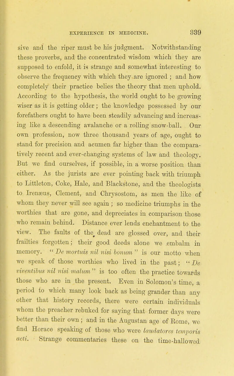 sive and the riper must be his judgment. Notwithstanding these proverbs, and the concentrated wisdom which they are supposed to enfold, it is strange and somewhat interesting to observe the frec|[uency with which they are ignored ; and how completely their practice belies the theory that men uphold. According to the hypothesis, the world ought to be growing wiser as it is getting older ; the knowledge possessed by our forefathers ought to have been steadily advancing and increas- ing hke a descending avalanche or a rolling snow-ball. Our own profession, now three thousand years of age, ought to stand for precision and acumen far higher than the compara- tively recent and ever-changing systems of law and theology. But we find ourselves, if possible, in a worse position than either. As the jurists are ever pointing back with triumph to Littleton, Coke, Hale, and Blackstone, and the theologists to Irenseus, Clement, and Chrysostom, as men the like of whom they never will see again ; so medicine triumphs in the worthies that are gone, and depreciates in comparison those who remain behind. Distance ever lends enchantment to the view. The faults of the^ dead are glossed over, and their frailties forgotten; their good deeds alone we .embalm in memoiy.  De mortuis nil nisi bonum  is our motto when we speak of those worthies who lived in the past;  De viventibus nil nisi malum  is too often the practice towards those who are in the present. Even in Solomon's time, a period to which many look back as being gi-ander than any other that history records, there were certain individuals whom the preacher rebuked for saying that former days were better than their own; and in the Augustan age of Rome, we find Horace speaking of those who were laudatores temporis acti. Strange commentaries these on the time-hallowed