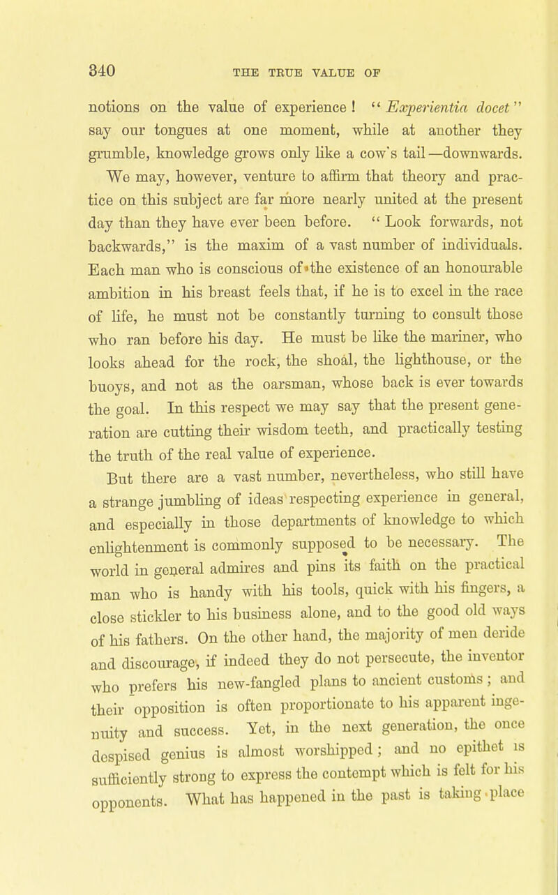 notions on the value of experience !  Experientia clocet say our tongues at one moment, while at another they grumhle, knowledge grows only Uke a cow's tail —downwards. We may, however, venture to affirm that theory and prac- tice on this subject are far more nearly united at the present day than they have ever been before.  Look forwards, not backwards, is the maxim of a vast number of individuals. Each man who is conscious of»the existence of an honourable ambition in his breast feels that, if he is to excel ru the race of life, he must not be constantly tui-ning to consult those who ran before his day. He must be like the mariner, who looks ahead for the rock, the shoal, the hghthouse, or the buoys, and not as the oarsman, whose back is ever towards the goal. In this respect we may say that the present gene- ration are cutting their wisdom teeth, and practically testing the truth of the real value of experience. But there are a vast number, nevertheless, who still have a strange jumbling of ideas respecting experience in general, and especially in those departments of knowledge to which enlightenment is commonly supposed to be necessary. The world in general admu-es and pins its faith on the practical man who is handy with his tools, quick with his fingers, a close stickler to his business alone, and to the good old ways of his fathers. On the other hand, the majority of men deride and discourage, if indeed they do not persecute, the inventor who prefers his new-fangled plans to ancient customs; and their opposition is often proportionate to his apparent inge- nuity and success. Yet, in the next generation, the once despised genius is almost worshipped; and no epithet is sufficiently strong to express the contempt which is felt for his opponents. What has happened in the past is takiug.place