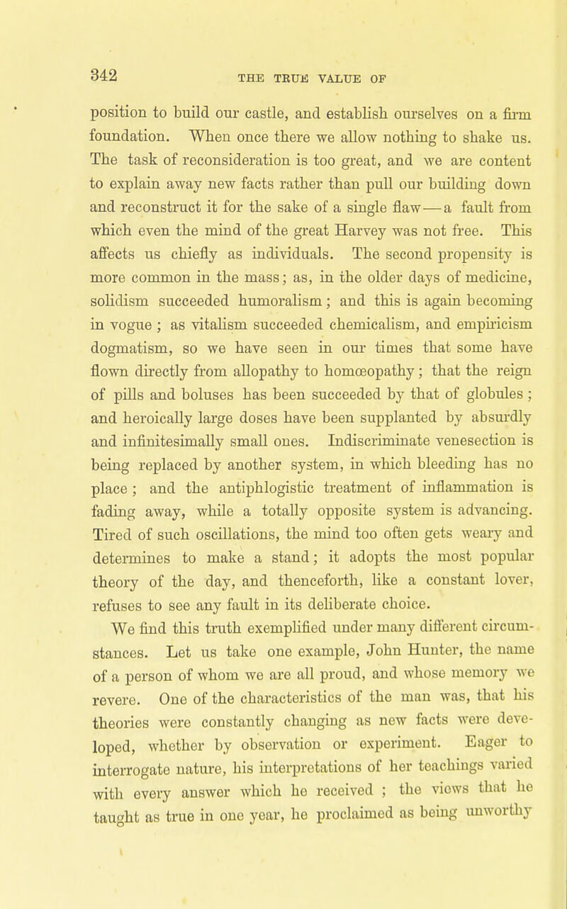 position to build our castle, and establish ourselves on a firm foundation. When once there we allow nothing to shake us. The task of reconsideration is too great, and we are content to explain away new facts rather than pull our building down and reconstruct it for the sake of a single flaw—a fault from which even the mind of the great Harvey was not free. This afiects us chiefly as individuals. The second propensity is more common in the mass; as, in the older days of medicine, solidism succeeded humoralism; and this is again becoming in vogue ; as vitalism succeeded chemicalism, and empuicism dogmatism, so we have seen in oui times that some have flown directly from allopathy to homoeopathy; that the reign of pills and boluses has been succeeded by that of globules ; and heroically large doses have been supplanted by absm-dly and infinitesimaUy small ones. Indiscriminate venesection is being replaced by another system, in which bleeding has no place; and the antiphlogistic treatment of uiflammation is fading away, while a totally opposite system is advancing. Tired of such oscillations, the mind too often gets weary and determines to make a stand; it adopts the most popular theory of the day, and thenceforth, like a constant lover, refuses to see any fault in its deliberate choice. We find this truth exemplified under many different circum- stances. Let us take one example, John Hunter, the name of a person of whom we are all proud, and whose memory we revere. One of the characteristics of the man was, that his theories were constantly changing as new facts were deve- loped, whether by observation or experiment. Eager to interrogate nature, his interpretations of her teachings vai-ied with every answer which he received ; the views that he taught as true in one year, he proclaimed as being unworthy