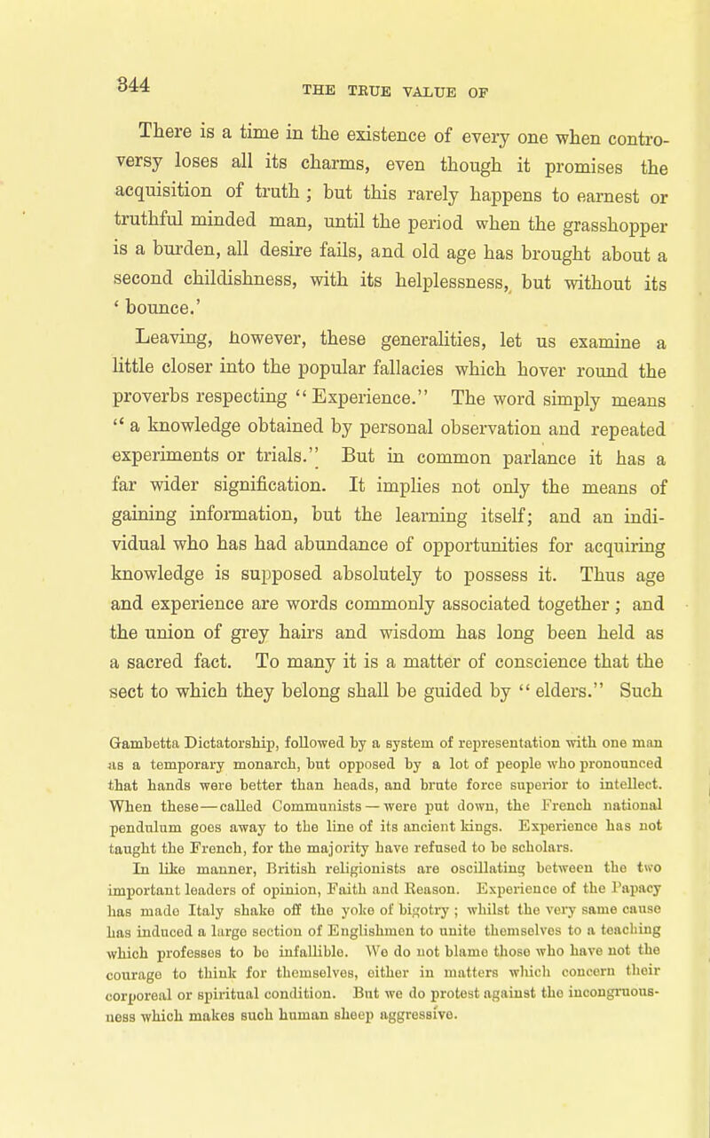 There is a time in the existence of every one when contro- versy loses all its charms, even though it promises the acquisition of truth ; but this rarely happens to earnest or truthful minded man, until the period when the grasshopper is a burden, all desire fails, and old age has brought about a second childishness, with its helplessness, but without its ' bounce.' Leaving, however, these generalities, let us examine a little closer into the popular fallacies which hover round the proverbs respecting  Experience. The word simply means  a knowledge obtained by personal observation and repeated experiments or trials.'' But in common parlance it has a far wider signification. It implies not only the means of gaining information, but the learning itself; and an indi- vidual who has had abundance of opportunities for acquiring knowledge is supposed absolutely to possess it. Thus age and experience are words commonly associated together ; and the union of grey hairs and wisdom has long been held as a sacred fact. To many it is a matter of conscience that the sect to which they belong shall be guided by  elders. Such Gambetta Dictatorship, followed by a system of representation with one man Jis a temporary monarch, but opposed by a lot of jieople who pronounced that hands were better than heads, and brate force superior to intellect. When these—called Communists — were put down, the French national pendulum goes away to the line of its ancient Idngs. Experience has not taught the French, for the majority have refused to be scholars. In like manner, British religionists are oscillating between the two imjiortant leaders of opinion, Faith and Eeason. Experience of the Papacy has made Italy shake off the yoke of bigotry ; whilst the very same cause has induced a largo section of Englishmen to unite themselves to a teaching which professes to bo infallible. \ye do not blame those who have not the courage to think for themselves, either in matters wliich concern their corporeal or spiritual condition. But we do protest against the incongruous- ness which makes such human sheep aggressive.