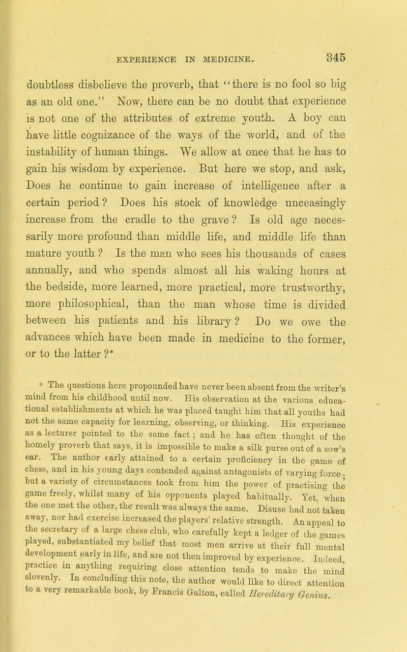 doubtless disbelieve the proverb, that there is no fool so big as an old one. Now, there can be no doubt that experience IS not one of the attributes of extreme youth. A boy can have little cognizance of the ways of the world, and of the instability of human things. We allow at once that he has to gain his wisdom by experience. But here we stop, and ask, Does he continue to gain increase of intelUgence after a certain period ? Does his stock of knowledge unceasingly increase from the cradle to the grave ? Is old age neces- sarily more profound than middle life, and middle life than mature youth ? Is the man who sees his thousands of cases annually, and who spends almost all his waking hours at the bedside, more learned, more practical, more trustworthy, more philosophical, than the man whose time is divided between his patients and his library ? Do we owe the advances which have been made in medicine to the former, or to the latter ?* * The questions here propounded have never been absent from the writer's mind from his childhood until now. His observation at the various educa- tional establishments at which he was placed taught him that all youths had not the same capacity for learning, observing, or thinking. His experience as a lecturer pointed to the same fact; and he has often thought of the homely proverb that says, it is impossible to make a silk purse out of a sow's ear. The author early attained to a certain proficiency in the game of chess, and in his young days contended against antagonists of vai-ying force. but a variety of circumstances took from him the power of practising the game freely, whilst many of his opponents played habitually. Yet, when the one met the other, the' result was always the same. Disuse had not taken away, nor had exercise increased the players' relative strength. An appeal to the secretary of a large chess club, who carefully kept a lodger of the games played, substantiated my belief that most men arrive at tlieir full mental development eariy in life, and are not then improved by experience. Indeed practice in anything requiring close attention tends to make the mind slovenly. In concluding this note, the author would Uke to direct attention to a very remarkable book, by Francis Galton, called Hcreditanj Genius