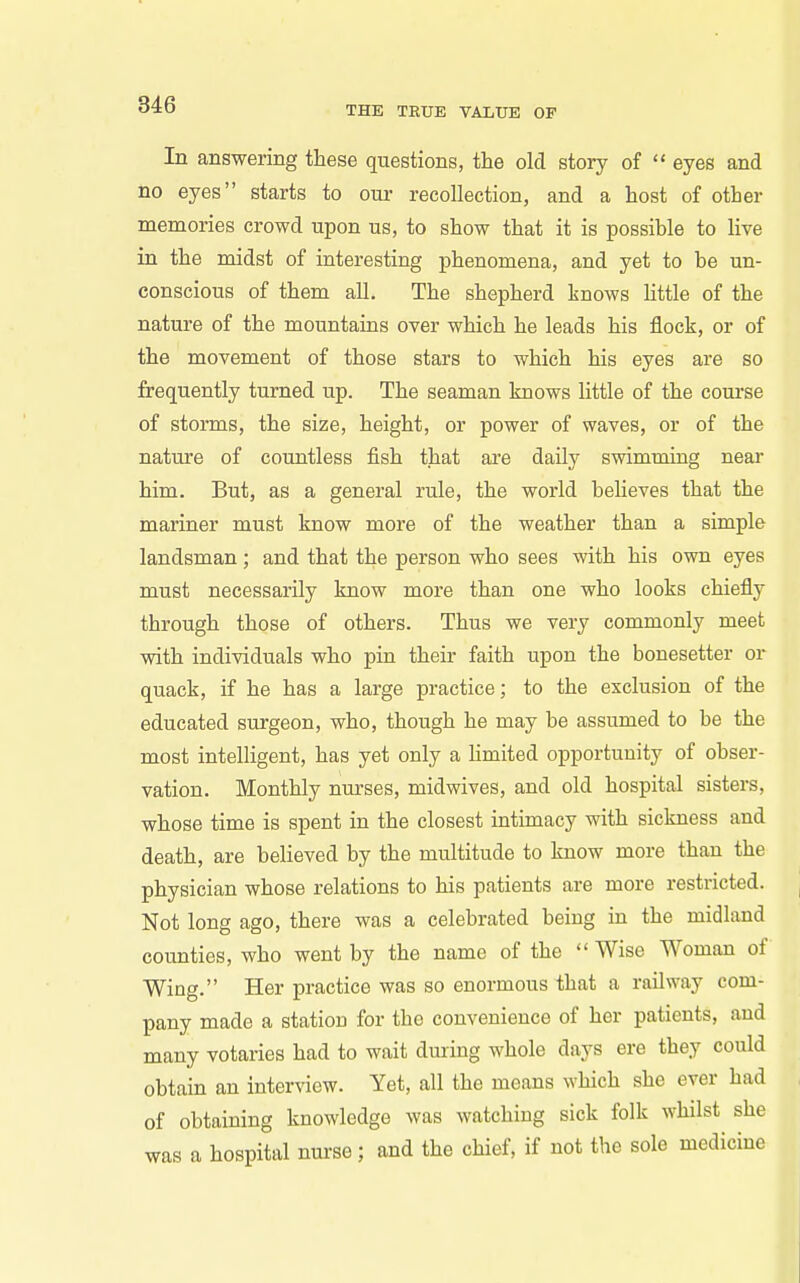 THE TRUE VAIiUE OF In answering these questions, the old story of  eyes and no eyes starts to our recollection, and a host of other memories crowd upon us, to show that it is possible to live in the midst of interesting phenomena, and yet to be un- conscious of them all. The shepherd knows little of the nature of the mountains over which he leads his flock, or of the movement of those stars to which his eyes are so frequently turned up. The seaman knows little of the course of storms, the size, height, or power of waves, or of the nature of countless fish that are daily swimming near him. But, as a general rule, the world believes that the mariner must know more of the weather than a simple landsman ; and that the person who sees with his own eyes must necessarily know more than one who looks chiefly through those of others. Thus we very commonly meet with individuals who pin their faith upon the bonesetter or quack, if he has a large practice; to the exclusion of the educated surgeon, who, though he may be assumed to be the most intelligent, has yet only a Hmited opportunity of obser- vation. Monthly nurses, midwives, and old hospital sisters, whose time is spent in the closest intimacy with sickness and death, are believed by the multitude to know more than the physician whose relations to his patients are more restricted. Not long ago, there was a celebrated being in the midland counties, who went by the name of the  Wise Woman of Wing. Her practice was so enormous that a railway com- pany made a station for the convenience of her patients, and many votaries had to wait dmmg whole days ere they could obtain an interview. Yet, all the means which she ever had of obtaining knowledge was watching sick folk whilst she was a hospital nurse; and the chief, if not the sole medicine