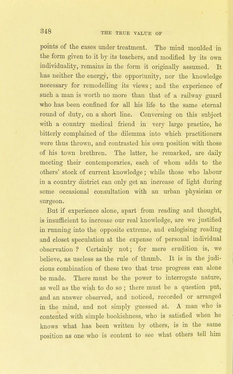 points of the cases under treatment. The mind moulded in the form given to it by its teachers, and modified by its own individuahty, remains in the form it originally assumed. It has neither the energy, the opportunity, nor the knowledge necessary for remodelling its views; and the experience of such a man is worth no more than that of a railway guard who has been confined for all his life to the same eternal round of duty, on a short line. Conversing on this subject with a country medical friend in very large practice, he bitterly complained of the dilemma into which practitioners were thus thrown, and contrasted his own position with those of his town brethren. The latter, he remarked, are daily meeting their contemporaries, each of whom adds to the others' stock of current knowledge; while those who labour in a country district can only get an increase of light during some occasional consultation with an urban physician or sui'geon. But if experience alone, apart from reading and thought, is insufficient to increase our real knowledge, are we justified in running into the opposite extreme, and eulogising reading and closet speculation at the expense of personal individual observation ? Certainly not; for mere erudition is, we believe, as useless as the rule of thumb. It is in the judi- cious combination of these two that true progi-ess can alone be made. There must be the power to interrogate nature, as well as the wish to do so ; there must be a question put, and an answer observed, and noticed, recorded or arranged in the mind, and not simply guessed at. A man who is contented with simple booldshuess, who is satisfied when he knows what has been written by others, is in the same position as one who is content to see what others tell him