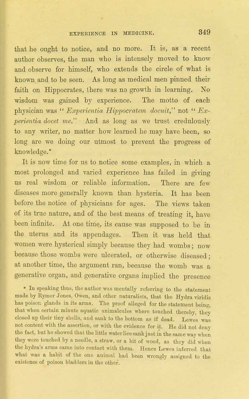 that he ought to notice, and no more. It is, as a recent author obsei-ves, the man who is intensely moved to know and observe for himself, who extends the circle of what is known and to be seen. As long as medical men pinned their faith on Hippocrates, there was no growth in learning. No wisdom was gained by experience. The motto of each physician was  Experientia Hippocratem docuit, not  Ex- perientia clocet me. And as long as we trust credulously to any writer, no matter how learned he may have been, so long are we doing our utmost to prevent the progress of knowledge.* It is now time for us to notice some examples, in which a most prolonged and varied experience has failed in giving us real wisdom or reliable information. There are few diseases more generally known than hysteria. It has been before the notice of physicians for ages. The views taken of its true nature, and of the best means of treating it, have been infinite. At one time, its cause was supposed to be in the uterus and its appendages. Then it was held that women were hysterical simply because they had wombs; now because those wombs were ulcerated, or otherwise diseased; at another time, the argument ran, because the womb was a generative organ, and generative organs implied the presence • In speakiiig thus, the aathor was mentally referring to the statement matle by Eymer Jones, Owen, and other naturalists, that the Hydra viridis has poison glands in its arms. The proof alleged for the statement being, that when certain minute aquatic animalcules where touched thereby, they closed up their tiny shells, aud sank to the bottom as if dead. Lewes was not content with the assertion, or with the evidence for it. He did not deny the fact, but he showed that the little water lice sank just iii the same way when they were touched by a needle, a straw, or a bit of wood, as thoy did when the hydra's arms came into contact with them. Hence Lewes inferred that what was a habit of the one animal had been wrongly assigned to the existence of poison bladders in the other.