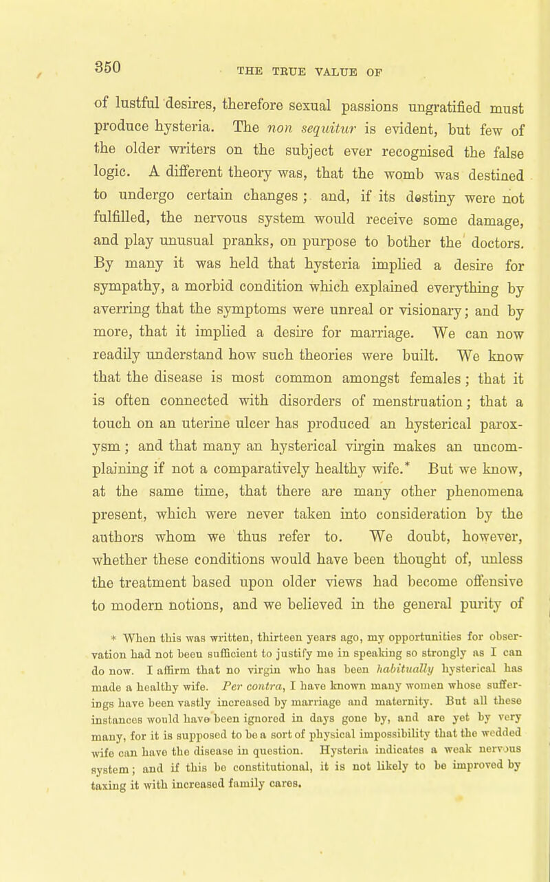of lustful desires, therefore sexual passions ungratified must produce hysteria. The non sequitur is evident, but few of the older writers on the subject ever recognised the false logic. A different theory was, that the womb was destined to undergo certain changes ; and, if its destiny were not fulfilled, the nervous system would receive some damage, and play unusual pranks, on purpose to bother the doctors. By many it was held that hysteria impHed a desire for sympathy, a morbid condition which explained everything by averring that the symptoms were unreal or visionary; and by more, that it implied a desire for marriage. We can now readily understand how such theories were built. We know that the disease is most common amongst females; that it is often connected with disorders of menstruation; that a touch on an uterine ulcer has produced an hysterical parox- ysm ; and that many an hysterical virgin makes an uncom- plaining if not a comparatively healthy wife.* But we know, at the same time, that there ai'e many other phenomena present, which were never taken into consideration by the authors whom we thus refer to. We doubt, however, whether these conditions would have been thought of, unless the treatment based upon older views had become offensive to modern notions, and we believed in the general purity of * When this was written, thirteen years ago, my opportunities for ohser- vation had not heen sufficient to justify me in speaking so strongly as I can do now. I affirm that no virgin who has been liahituaUy hysterical has made a healthy wife. Per contra, I have known many women whoso suffer- ings have heen vastly increased by marriage and maternity. But all these instances would have been ignored in days gone by, and are yet by very many, for it is supposed to be a sort of physical impossibility that the wedded wife can have the disease in question. Hysteria indicates a weak nervous system; and if this be constitutional, it is not likely to be improved by taxing it with increased family cares.