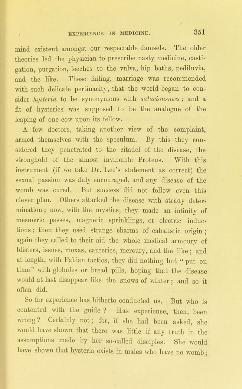 mind existent amongst our respectable damsels. The older theories led the physician to prescribe nasty medicine, casti- gation, purgation, leeches to the vulva, hip baths, pediluvia, and the like. These faiUng, marriage was recommended with such delicate pertinacity, that the world began to con- sider hysteria to be synonymous with salaciousness; and a fit of hysterics was supposed to be the analogue of the leaping of one cow upon its fellow. A few doctors, taking another view of the complaint, armed themselves with the speculum. By this they con- sidered they penetrated to the citadel of the disease, the stronghold of the ahnost invincible Proteus. With this instrument (if we take Dr. Lee's statement as correct) the sexual passion was duly encouraged, and any disease of the womb was cured. But success did not follow even this clever plan. Others attacked the disease with steady deter- mination ; now, with the mystics, they made an infinity of mesmeric passes, magnetic sprinklings, or electric induc- tions ; then they used strange charms of cabalistic origin ; again they called to their aid the whole medical armoury of bUsters, issues, moxas, cauteries, mercm-y, and the like; and at length, with Fabian tactics, they did nothing but  put on time with globules or bread pills, hoping that the disease would at last disappear hke the snows of winter; and so it often did. So far experience has hitherto conducted us. But who is contented with the guide ? Has experience, then, been wrong? Certainly not; for, if she had been asked, she would have shown that there was little if any truth in the assumptions made by her so-called disciples. She would have shown that hysteria exists in males who have no womb;