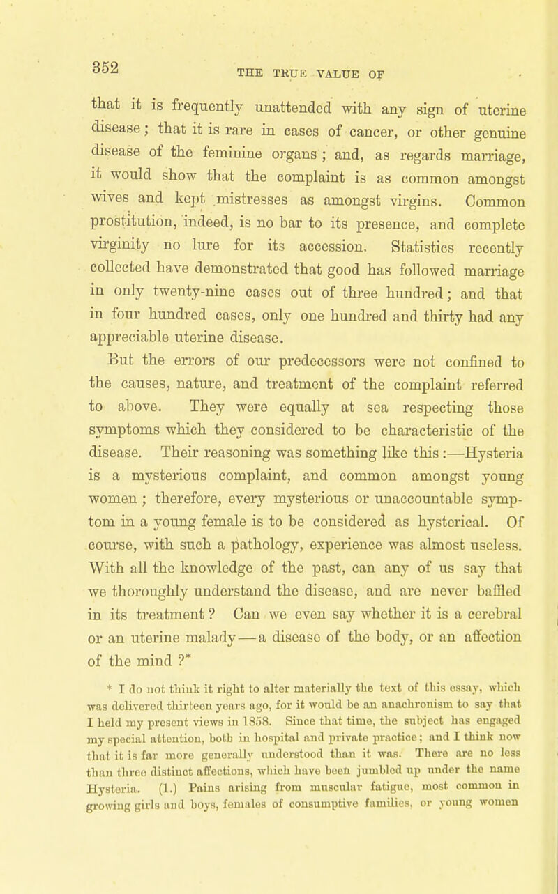 THE TKUE VALUE OF that it is frequently unattended with any sign of uterine disease; that it is rare in cases of cancer, or other genuine disease of the feminine organs ; and, as regards marriage, it would show that the complaint is as common amongst wives and kept mistresses as amongst virgins. Common prostitution, indeed, is no bar to its presence, and complete virginity no lure for its accession. Statistics recently collected have demonstrated that good has followed man-iage in only twenty-nine cases out of three hundred; and that in four hundred cases, only one hundred and thirty had any appreciable uterine disease. But the errors of our predecessors were not confined to the causes, nature, and treatment of the complaint referred to above. They were equally at sea respecting those symptoms which they considered to be characteristic of the disease. Their reasoning was something like this :—Hysteria is a mysterious complaint, and common amongst young women ; therefore, every mysterious or unaccountable symp- tom in a young female is to be considered as hysterical. Of coui'se, with such a pathology, experience was almost useless. With all the knowledge of the past, can any of us say that we thoroughly understand the disease, and are never baffled in its treatment ? Can we even say whether it is a cerebral or an uterine malady—a disease of the body, or an affection of the mind ?* * I do not thiuk it right to alter materially the text of this essay, which was delivered thirteen years ago, for it would be an anachronism to say that I held my present views in 1858. Since that time, the subject has engaged my special attention, both iu hospital and private practice; and I think now that it is far more generally understood than it was. There are no less than three distinct affections, which have been jumbled up under the name Hysteria. (1.) Pains arising from muscular fatigue, most common in growing girls and boys, females of consumptive families, or young women