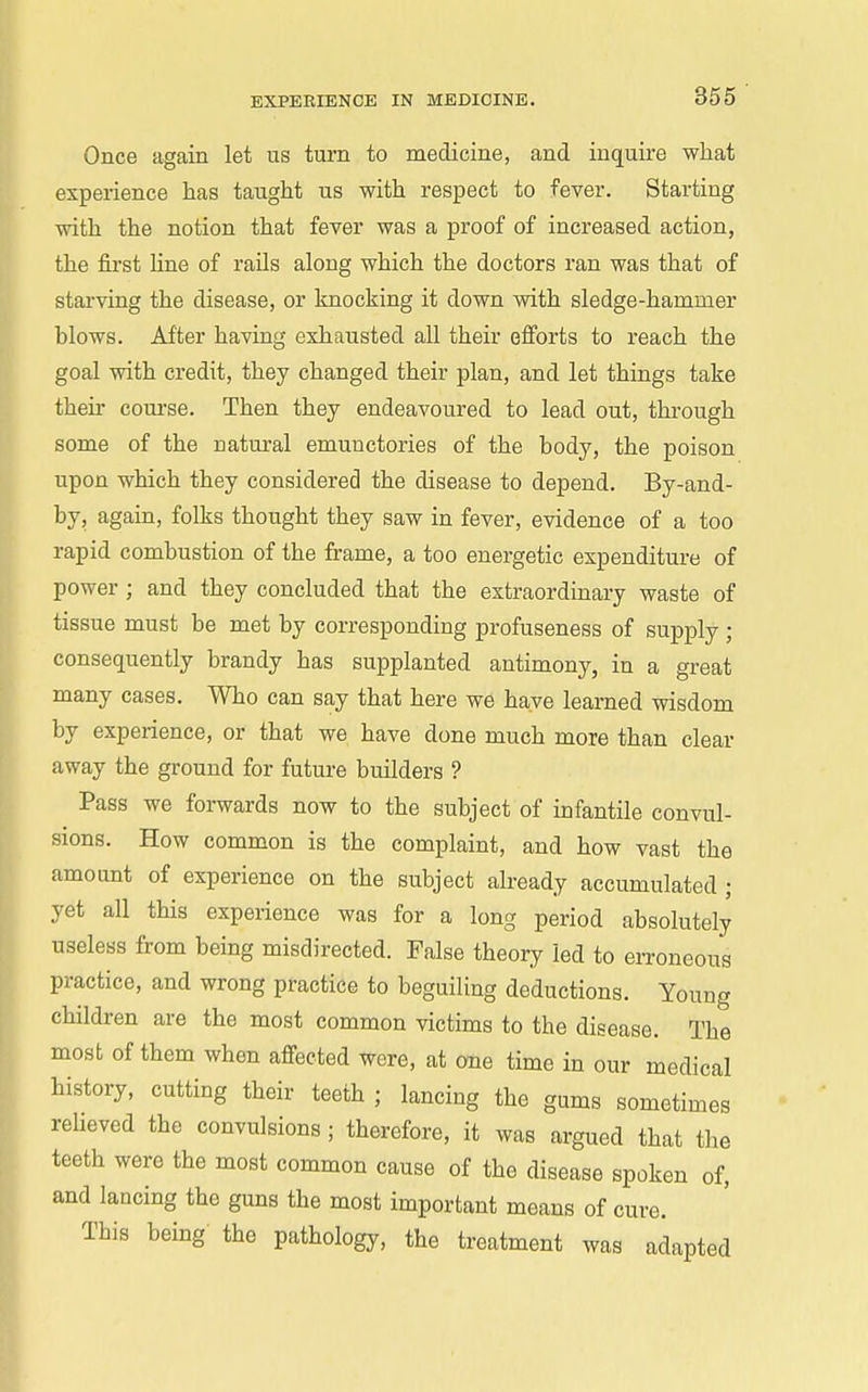 Once again let us turn to medicine, and inquire what experience has taught us with respect to fever. Starting with the notion that fever was a proof of increased action, the first Une of rails along which the doctors ran was that of starving the disease, or knocking it down with sledge-hammer blows. After having exhausted all their efforts to reach the goal with credit, they changed their plan, and let things take their course. Then they endeavoured to lead out, through some of the natural emuuctories of the body, the poison upon which they considered the disease to depend. By-and- by, again, folks thought they saw in fever, evidence of a too rapid combustion of the frame, a too energetic expenditure of power ; and they concluded that the extraordinary waste of tissue must be met by corresponding profuseness of supply ; consequently brandy has supplanted antimony, in a great many cases. Who can say that here we have learned wisdom by experience, or that we have done much more than clear away the ground for future builders ? Pass we foi-wards now to the subject of infantile convul- sions. How common is the complaint, and how vast the amount of experience on the subject already accumulated ; yet all this experience was for a long period absolutely useless from being misdirected. False theory led to erroneous practice, and wrong practice to beguiling deductions. Young children are the most common victims to the disease. The most of them when affected were, at one time in our medical history, cutting their teeth ; lancing the gums sometimes reheved the convulsions; therefore, it was argued that the teeth were the most common cause of the disease spoken of, and lancing the guns the most important means of cure. This being the pathology, the treatment was adapted