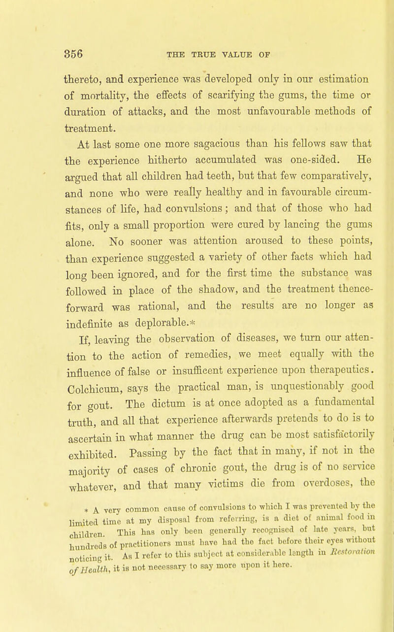 thereto, and experience was developed only in onr estimation of mortality, the effects of scarifying the gums, the time or duration of attacks, and the most unfavourable methods of treatment. At last some one more sagacious than his fellows saw that the experience hitherto accumulated was one-sided. He aigued that all children had teeth, but that few comparatively, and none who were really healthy and in favourable cu-cum- stances of hfe, had convulsions; and that of those who had fits, only a small proportion were cured by lancing the gums alone. No sooner was attention aroused to these points, than experience suggested a variety of other facts which had long been ignored, and for the first time the substance was followed in place of the shadow, and the treatment thence- forward was rational, and the results are no longer as indefinite as deplorable.* If, leaving the observation of diseases, we tm-n our atten- tion to the action of remedies, we meet equally with the influence of false or insufficent experience upon therapeutics. Colchicum, says the practical man, is unquestionably good for gout. The dictum is at once adopted as a fundamental truth, and all that experience afterwards pretends to do is to ascertain in what manner the drug can be most satisfactorily exhibited. Passing by the fact that in many, if not in the majority of cases of chronic gout, the drug is of no service whatever, and that many victims die from overdoses, the * A very common cause of convulsions to wliich I was prevented by the limited time at my disposal from referring, is a diet of animal food in children. This has only been generally recognised of late years, but hundreds of practitioners must have had the fact before their eyes without noticing it. As I refer to this subject at considerable length in Restoration of Health, it is not necessary to say more upon it here.